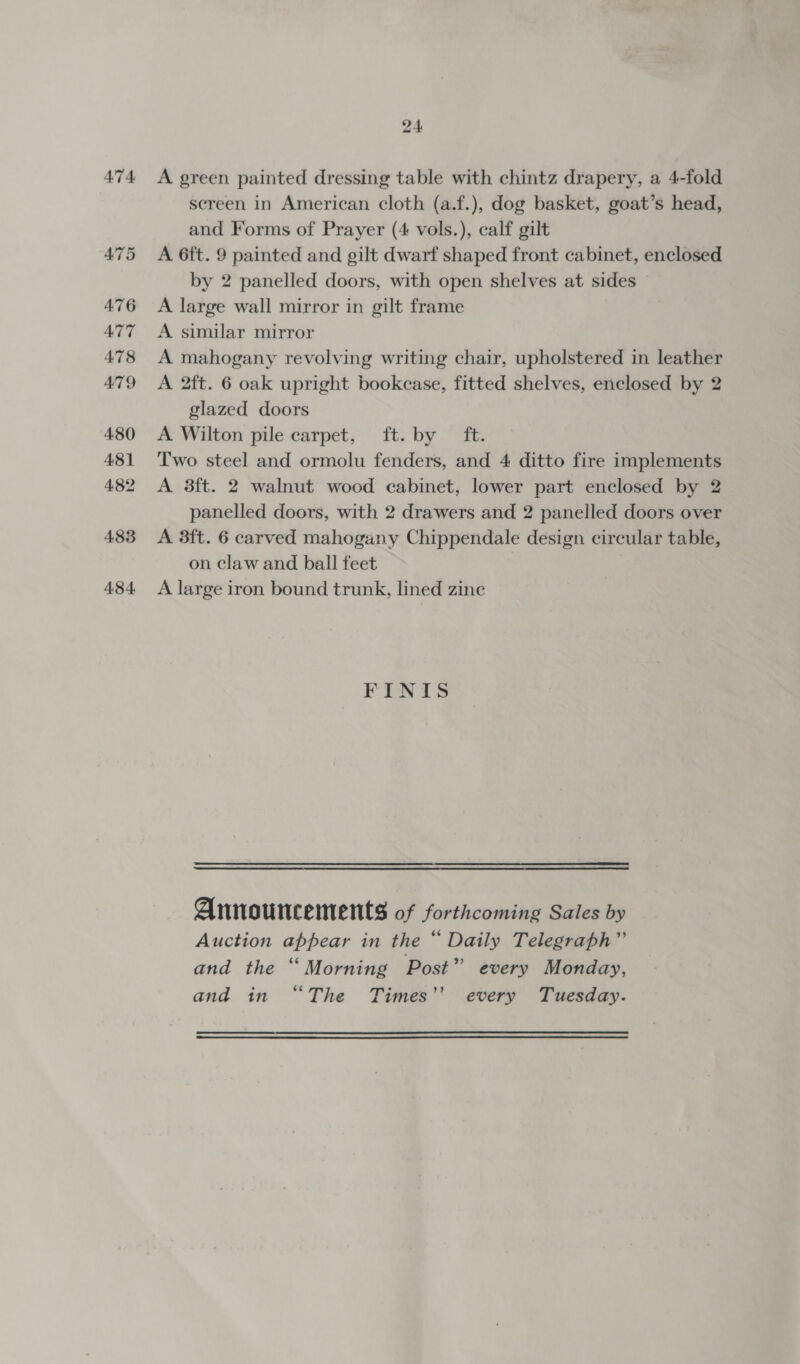 A7 4 A green painted dressing table with chintz drapery, a 4-fold screen in American cloth (a.f.), dog basket, goat’s head, and Forms of Prayer (4 vols.), calf gilt A 6ft. 9 painted and gilt dwarf shaped front cabinet, enclosed by 2 panelled doors, with open shelves at sides A large wall mirror in gilt frame A similar mirror A mahogany revolving writing chair, upholstered in leather A 2ft. 6 oak upright bookcase, fitted shelves, enclosed by 2 glazed doors A Wilton pile carpet, ft. by ft. Two steel and ormolu fenders, and 4 ditto fire implements A 3ft. 2 walnut wood cabinet, lower part enclosed by 2 panelled doors, with 2 drawers and 2 panelled doors over A 3ft. 6 carved mahogany Chippendale design circular table, on claw and ball feet A large iron bound trunk, lined zine FINIS Announcements of forthcoming Sales by Auction appear in the “ Daily Telegraph”’ and the “Morning Post” every Monday, and in “The Times’’ every Tuesday.