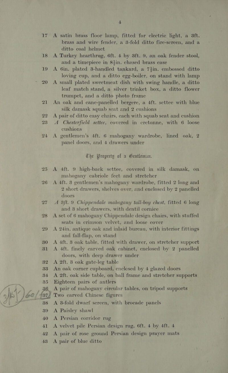 19 20 25 A satin brass floor lamp, fitted for electric light, a 3ft. brass and wire fender, a 3-fold ditto fire-screen, and a ditto coal helmet A Turkey hearthrug, 6ft. 4 by 3ft. 9, an oak fender stool, and a timepiece in 84in. chased brass case A 6in. plated 3-handled tankard, a 74in. embossed ditto loving cup, and a ditto egg-boiler, on stand with lamp A small plated sweetmeat dish with swing handle, a ditto leaf match stand, a silver trinket box, a ditto flower trumpet, and a ditto photo frame An oak and cane-panelled bergere, a 4ft. settee with blue silk damask squab seat and 2 cushions A pair of ditto easy chairs, each with squab seat and cushion A Chesterfield settee, covered in cretonne, with 6 loose cushions A gentlemen’s 4ft. 6 mahogany wardrobe, lined oak, 2 panel doors, and 4 drawers under The Property of a Gentleman. A 4ft. 9 high-back settee, covered in silk damask, on mahogany cabriole feet and stretcher A 4ft. 3 gentlemen’s mahogany wardrobe, fitted 2 long and 2 short drawers, shelves over, and enclosed by 2 panelled doors A 3ft. 9 Chippendale mahogany tall-boy chest, fitted 6 long and 3 short drawers, with dentil cornice A set of 6 mahogany Chippendale design chairs, with stuffed seats in crimson velvet, and loose cover A 24in. antique oak and inlaid bureau, with interior fittings and fall-flap, on stand A 4ft. 3 oak table, fitted with drawer, on stretcher support A 4ft. finely carved oak cabinet, enclosed by 2 panelled doors, with deep drawer under A 2ft. 3 oak gate-leg table An oak corner cupboard, enclosed by 4 glazed doors A 2ft. oak side table, on ball frame and stretcher supports Kighteen pairs of antlers A pair of mahogany circular tables, on tripod supports Two carved Chinese figures A 8-fold dwarf screen, with brocade panels A Paisley shawl A Persian corridor rug A velvet pile Persian design rug, 6ft. 4 by 4ft. 4 A pair of rose ground Persian design prayer mats A pair of blue ditto
