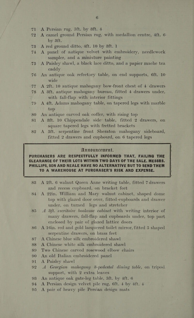 72 A camel ground Persian rug, with medallion centre, 4ft. 6: by 3ft. 73 A red ground ditto, 4ft. 10 by 3ft. 1 74 A panel of antique velvet with embroidery, needlework sampler, and a miniature painting 75 A Paisley shawl, a black lace ditto, and a papier mache tea caddy 76 An antique oak refectory table, on end supports, 6ft. 10 wide 77 A 2ft. 10 antique mahogany bow-front chest of 4 drawers 78 &lt;A 8ft. antique mahogany bureau, fitted 4 drawers under, with fall-flap with interior fittings 79 &lt;A 4ft. Adams mahogany table, on tapered legs with marble top 80 An antique carved oak coffer, with rising top 81 &lt;A 8ft. 10 Chippendale side table, fitted 2 drawers, on square tapered legs with fretted brackets 82 A 5ft. serpentine front Sheraton mahogany sideboard, fitted 2 drawers and cupboard, on 6 tapered legs  Announcement.  83 A 2ft. 6 walnut Queen Anne writing table, fitted 7 drawers and recess cupboard, on bracket feet 84 A 22in. William and Mary walnut cabinet, shaped dome top with glazed door over, fitted-cupboards and drawer under, on turned legs and stretcher 85 A 3ft. escritoire bookcase cabinet with writing interior of many drawers, fall-flap and cupboards under, top part enclosed by pair of glazed lattice doors 86 A 16in. red and gold lacquered toilet mirror, fitted 5 shaped serpentine drawers, on brass feet 87 A Chinese blue silk embroidered shawl 88 &lt;A Chinese white silk embroidered shawl 89 Two Chinese carved rosewood elbow chairs 90 An old Italian embroidered panel 91 A Paisley shawl 92 A Georgian mahogany 3-pedestal dining table, on tripod. support, with 2 extra leaves 93 An antique oak gate-leg table, 5ft. by 4ft. 6 94 &lt;A Persian design velvet pile rug, 6ft. 4 by 4ft. 4 95 &lt;A pair of heavy pile Persian design mats