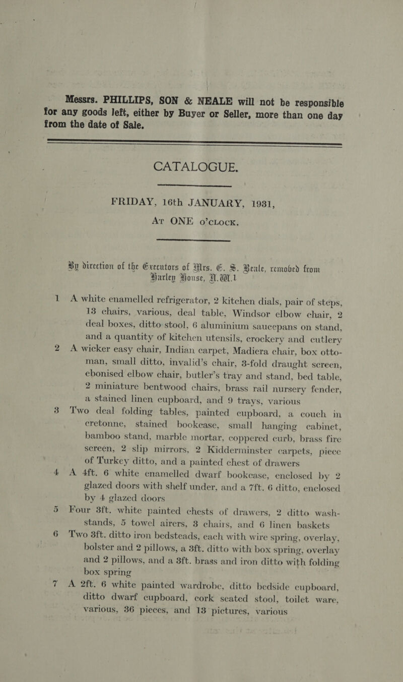 Messrs. PHILLIPS, SON &amp; NEALE will not be responsible for any goods left, either by Buyer or Seller, more than one day from the date of Sale. CATALOGUE.  FRIDAY, 16th JANUARY, 1931, At ONE o’cLocx.  Hy direction of the Grecutors of Wrs. &amp;. S. Beule, removed from Harley House, H.W. 1 A white enamelled refrigerator, 2 kitchen dials, pair of steps, 13 chairs, various, deal table, Windsor elbow chair, 2 deal boxes, ditto stool, 6 aluminium saucepans on stand, and a quantity of kitchen utensils, crockery and cutlery 2 &lt;A wicker easy chair, Indian carpet, Madiera chair, box otto- man, small ditto, invalid’s chair, 3-fold draught screen, ebonised elbow chair, butler’s tray and stand, bed table, 2 miniature bentwood chairs, brass rail nursery fender, a stained linen cupboard, and 9 trays, various 3 Two deal folding tables, painted cupboard, a couch in cretonne, stained bookease, small hanging cabinet, bamboo stand, marble mortar, coppered curb, brass fire screen, 2 slip mirrors, 2 Kidderminster carpets, piece of Turkey ditto, and a painted chest of drawers 4 &lt;A 4ft. 6 white enamelled dwarf bookease, enclosed by 2 glazed doors with shelf under, and a 7ft. 6 ditto, enclosed by 4 glazed doors 5 Four 3ft. white painted chests of drawers, 2 ditto wash- stands, 5 towel airers, 3 chairs, and 6 linen baskets 6 Two 3ft. ditto iron bedsteads, each with wire spring, overlay, bolster and 2 pillows, a 3ft. ditto with box spring, overlay and 2 pillows, and a 8ft. brass and iron ditto with folding box spring qT AS 2Tt.' 6 white painted wardrobe, ditto bedside cupboard, ditto dwarf cupboard, cork seated stool, toilet ware, various, 36 pieces, and 13 pictures, various