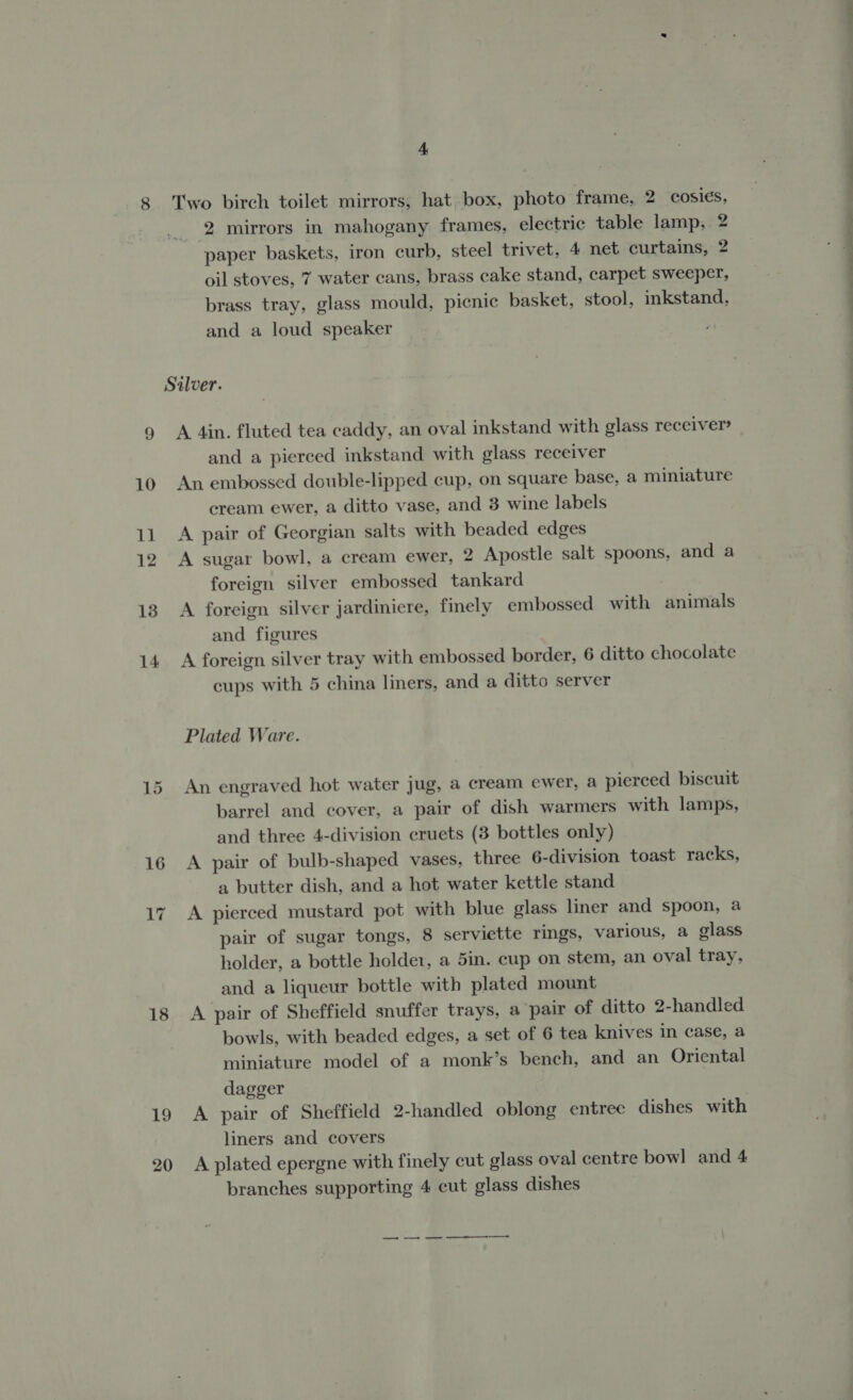 18 19 20 4 Two birch toilet mirrors, hat box, photo frame, 2 cosies, 2 mirrors in mahogany frames, electric table lamp, 2 paper baskets, iron curb, steel trivet, 4 net curtains, 2 oil stoves, 7 water cans, brass cake stand, carpet sweeper, brass tray, glass mould, picnic basket, stool, inkstand, and a loud speaker A 4in. fluted tea caddy, an oval inkstand with glass receiver and a pierced inkstand with glass recelver An embossed double-lipped cup, on square base, a miniature cream ewer, a ditto vase, and 3 wine labels A pair of Georgian salts with beaded edges A sugar bowl, a cream ewer, 2 Apostle salt spoons, and a foreign silver embossed tankard A foreign silver jardiniere, finely embossed with animals and figures A foreign silver tray with embossed border, 6 ditto chocolate cups with 5 china liners, and a ditto server Plated Ware. An engraved hot water jug, a cream ewer, a pierced biscuit barrel and cover, a pair of dish warmers with lamps, and three 4-division cruets (3 bottles only) A pair of bulb-shaped vases, three 6-division toast racks, a butter dish, and a hot water kettle stand A pierced mustard pot with blue glass liner and spoon, a pair of sugar tongs, 8 serviette rings, various, a glass holder, a bottle holder, a 5in. cup on stem, an oval tray, and a liqueur bottle with plated mount A pair of Sheffield snuffer trays, a pair of ditto 2-handled bowls, with beaded edges, a set of 6 tea knives in case, a miniature model of a monk’s bench, and an Oriental dagger A pair of Sheffield 2-handled oblong entree dishes with liners and covers A plated epergne with finely cut glass oval centre bowl and 4 branches supporting 4 cut glass dishes — ee ee + Ee