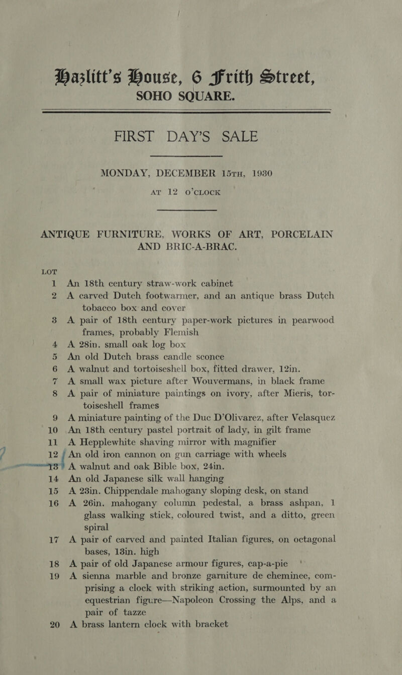 SOHO SQUARE.  FIRST, . DAY S SALE MONDAY, DECEMBER 15TH, 1930 AT 12 O’CLOCK ANTIQUE FURNITURE, WORKS OF ART, PORCELAIN AND BRIC-A-BRAC. LOT 1 An 18th century straw-work cabinet 2 &lt;A carved Dutch footwarmer, and an antique brass Dutch tobacco box and cover 3 &lt;A pair of 18th century paper-work pictures in pearwood frames, probably Flemish 4 A 28in. small oak log box 5 An old Dutch brass candle sconce 6 A walnut and tortoiseshell box, fitted drawer, 12in. 7 A small wax picture after Wouvermans, in black frame 8 A pair of miniature paintings on ivory, after Mieris, tor- toiseshell frames 9 A miniature painting of the Duc D’Olivarez, after Velasquez 10 An 18th century pastel portrait of lady, in gilt frame 11 &lt;A Hepplewhite shaving mirror with magnifier 12 ; An old iron cannon on gun carriage with wheels er ZF A walnut and oak Bible box, 24in. 14 An old Japanese silk wall hanging 15 A 23in. Chippendale mahogany sloping desk, on stand 16 A 26in. mahogany column pedestal, a brass ashpan, 1 glass walking stick, coloured twist, and a ditto, green spiral 17 A pair of carved and painted Italian figures, on octagonal bases, 13in. high 18 &lt;A pair of old Japanese armour figures, cap-a-pie 19 A sienna marble and bronze garniture de cheminee, com- prising a clock with striking action, surmounted by an equestrian figure—Napoleon Crossing the Alps, and a pair of tazze 20 A brass lantern clock with bracket