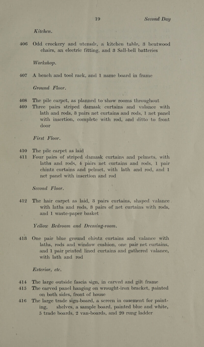 406 407 408 409 410 411 412 413 414 415 416 19 Second Day Kitchen. Odd crockery and utensils, a kitchen table, 3 bentwood chairs, an electric fitting, and 3 Sall-bell batteries Workshop. A bench and tool rack, and 1 name board in frame Ground. Floor. The pile carpet, as planned to show rooms throughout Three pairs striped damask curtains and valance with lath and rods, 3 pairs net curtains and rods, 1 net panel with insertion, complete with rod, and ditto to front door First Floor. The pile carpet as laid Four pairs of striped damask curtains and pelmets, with laths and rods, 4 pairs net curtains and rods, 1 pair chintz curtains and pelmet, with lath and rod, and 1 net panel with insertion and rod Second Floor. The hair carpet as laid, 3 pairs curtains, shaped valance with laths and rods, 3 pairs of net curtains with rods, and 1 waste-paper basket Yellow Bedroom and Dressing-room. One pair blue ground chintz curtains and valance with laths, rods and window cushion, one pair net curtains, and 1 pair printed lined curtains and gathered valance, with lath and rod Exterior, etc. The large outside fascia sign, in carved and gilt frame The carved panel hanging on wrought-iron bracket, painted on both sides, front of house The large trade sign-board, a screen in casement for paint- ing, shelves, a sample board, painted blue and white, 5 trade boards, 2 van-boards, and 20 rung ladder