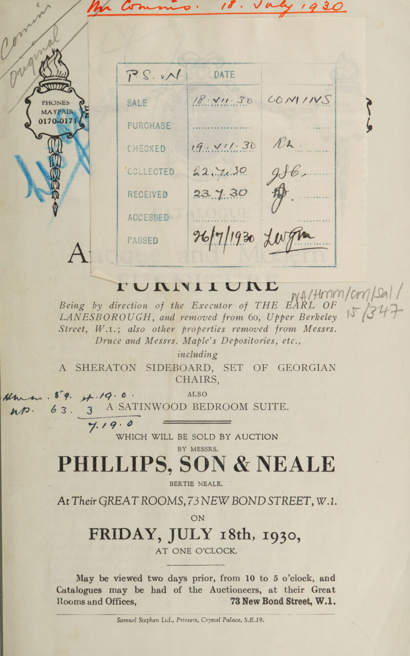   PL. vAL DATE : PURCHASE , a ek SALE aa Ae 60 NMIAIVS CHECKED et: 32 | A H  | | » COLLECTED A 22. ed? a if  PUONMINLL OND iy ep! / Being by direction of the Executor of THE ae OF oye ouy9 LANESBOROUGH, and removed from 60, Upper Berkeley i. [< | Street, W.1.; also other properties removed from Messrs. Druce and Messrs. Maple’s Depositories, etc., including Sa SR LON | SIDEBOARD, SET OF GEORGIAN CHAIRS, her. . 89 yp /G- 0: ALSO et? - | ee le A SATINWOOD BEDROOM SUITE. (Sena A AL WHICH WILL BE SOLD BY AUCTION BY MESSRS. PHILLIPS, SON &amp; NEALE BERTIE NEALE. At Their GREAT ROOMS, 73 NEW BOND STREET, W.1. ON FRIDAY, JULY 18th, 1930, AT ONE O’CLOCK. May be viewed two days prior, from 10 to 5 o’clock, and Catalogues may be had of the Auctioneers, at their Great Rooms and Offices, 73 New Bond Street, W.1.  Samuel Stephen Lid., Printers, Crystal Palace, Sone)