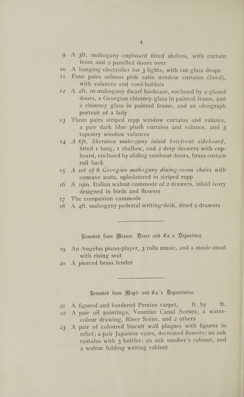 13 14 T5 16 7 18 mo 20 Zi 23 f A 3ft. mahogany cupboard fitted shelves, with curtain front and 2 panelled doors over A hanging electrolier for 3 lights, with cut-glass drops Four pairs salmon pink satin window curtains (lined), with valances and cord-holders A 2ft. 10 mahogany dwarf bookcase, enclosed by 2 glazed doors, a Georgian chimney-glass in painted frame, and a chimney glass in painted frame, and an oleograph portrait of a lady Three pairs striped repp window curtains and valance, a pair dark blue plush curtains and valance, and 3 tapestry window valances A 6ft. Sheraton mahogany inlaid bowfront sideboard, fitted 1 long, 1 shallow, and 2 deep drawers with cup- board, enclosed by sliding tambour doors, brass curtain rail back A set of 8 Georgian mahogany dining-room chairs with concave seats, upholstered in striped repp A soin. Italian walnut commode of 2 drawers, inlaid ivory designed in birds and flowers The companion commode A 4ft. mahogany pedestal writing-desk, fitted 9 drawers Removed from Messrs. Druce and Co.'s Depository An Angelus piano-player, 3 rolls music, and a music-stool with rising seat A pierced brass fender Remobed from Maple and Co.'s Mepositories. A figured and bordered Persian carpet, it...b¥y, ft. A pair oil paintings, Venetian Canal Scenes; a water- colour drawing, River Scene, and 2 others A pair of coloured biscuit wall plaques with figures in relief; a pair Japanese vases, decorated flowers; an oak tantalus with 3 bottles; an oak smoker’s cabinet, and a walnut folding writing cabinet