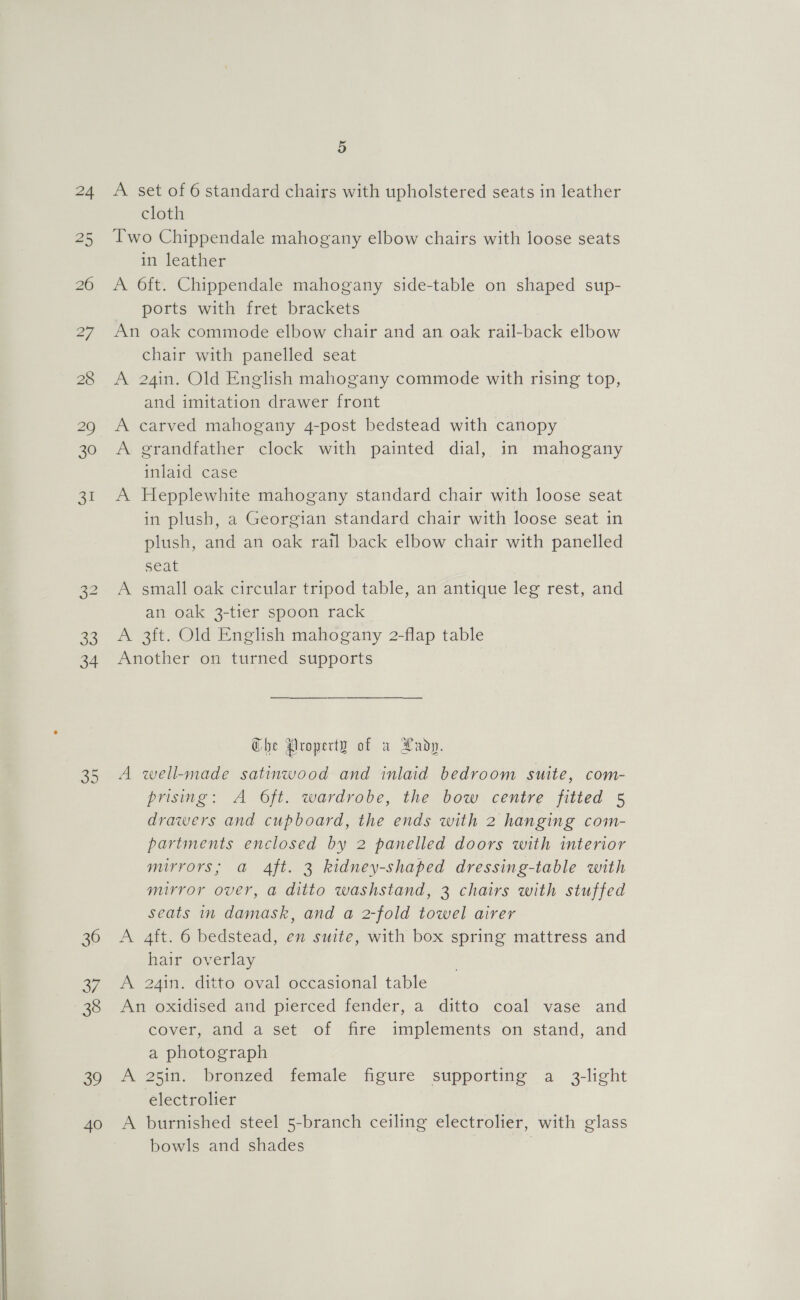  24 33 34 36 a7, 38 39 40 A set of 6 standard chairs with upholstered seats in leather cloth Two Chippendale mahogany elbow chairs with loose seats in leather A 6ft. Chippendale mahogany side-table on shaped sup- ports with fret brackets An oak commode elbow chair and an oak rail-back elbow chair with panelled seat A 24in. Old English mahogany commode with rising top, and imitation drawer front A carved mahogany 4-post bedstead with canopy A grandfather clock with painted dial, in mahogany inlaid case A Hepplewhite mahogany standard chair with loose seat in plush, a Georgian standard chair with loose seat in plush, and an oak rail back elbow chair with panelled seat A small oak circular tripod table, an antique leg rest, and an oak 3-tier spoon rack A 3ft. Old English mahogany 2-flap table Another on turned supports Che Property of a Lady. A well-made satinwood and inlaid bedroom suite, com- prising: A Oft. wardrobe, the bow centre fitted 5 drawers and cupboard, the ends with 2 hanging com- partments enclosed by 2 panelled doors with interior mirrors; a 4ft. 3 kidney-shaped dressing-table with mirror over, a ditto washstand, 3 chairs with stuffed seats in damask, and a 2-fold towel airer A 4ft. 6 bedstead, en suite, with box spring mattress and hair overlay A 24in. ditto oval occasional table An oxidised and pierced fender, a ditto coal vase and Gover, and 4 set of mre implements on stand, and a photograph A 25in. bronzed female figure supporting a 3-light electrolier A burnished steel 5-branch ceiling electrolier, with glass bowls and shades