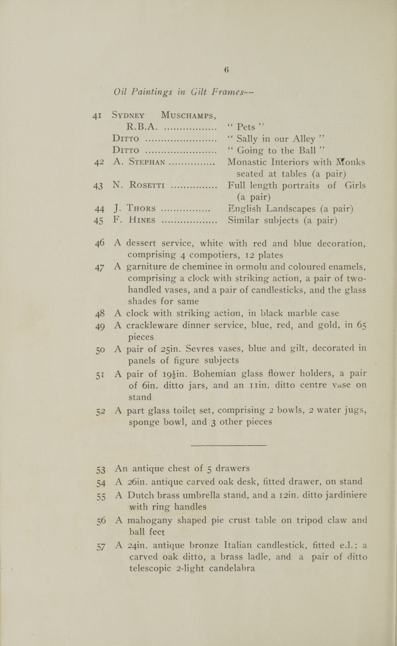 42 43 44 45 46 47 48 49 50 aL 52 6 Oil Paintings in Gilt Frames-— UN aReN So torches se enero + = Pets.” MOTD OP hk eae ae ee ‘ Sally in our Alley ”’ | SG iil 0 Seree ewe eae aan ed “ Going. to the. Ball,” Ais. SORE PUAN: oc0. scoot eee Monastic Interiors with Monks seated at tables (a pair) IN... INOSHTTT ui sees Full length portraits of Girls (a pair) TROIS Qari sar eeees English Landscapes (a pair) seo ENS cap ctasdo ease Coe Similar subjects (a pair) dessert service, white with red and blue decoration, comprising 4 compotiers, 12 plates garniture de cheminee in ormolu and coloured enamels, comprising a clock with striking action, a pair of two- handled vases, and a pair of candlesticks, and the glass shades for same clock with striking action, in black marble case crackleware dinner service, blue, red, and gold, in 65 pieces A pair of 25in. Sevres vases, blue and gilt, decorated in panels of figure subjects ee) oe > > A pair of 194in. Bohemian glass flower holders, a pair of 6in. ditto jars, and an 11in. ditto centre vase on stand A part glass toilet set, comprising 2 bowls, 2 water jugs, sponge bowl, and 3 other pieces An antique chest of 5 drawers A 26in. antique carved oak desk, fitted drawer, on stand A Dutch brass umbrella stand, and a 12in. ditto jardiniere with ring handles A mahogany shaped pie crust table on tripod claw and bath feet. A 24in. antique bronze Italian candlestick, fitted e.l.; a carved oak. ditto, a brass ladle, and a pair of ditto telescopic 2-light candelabra