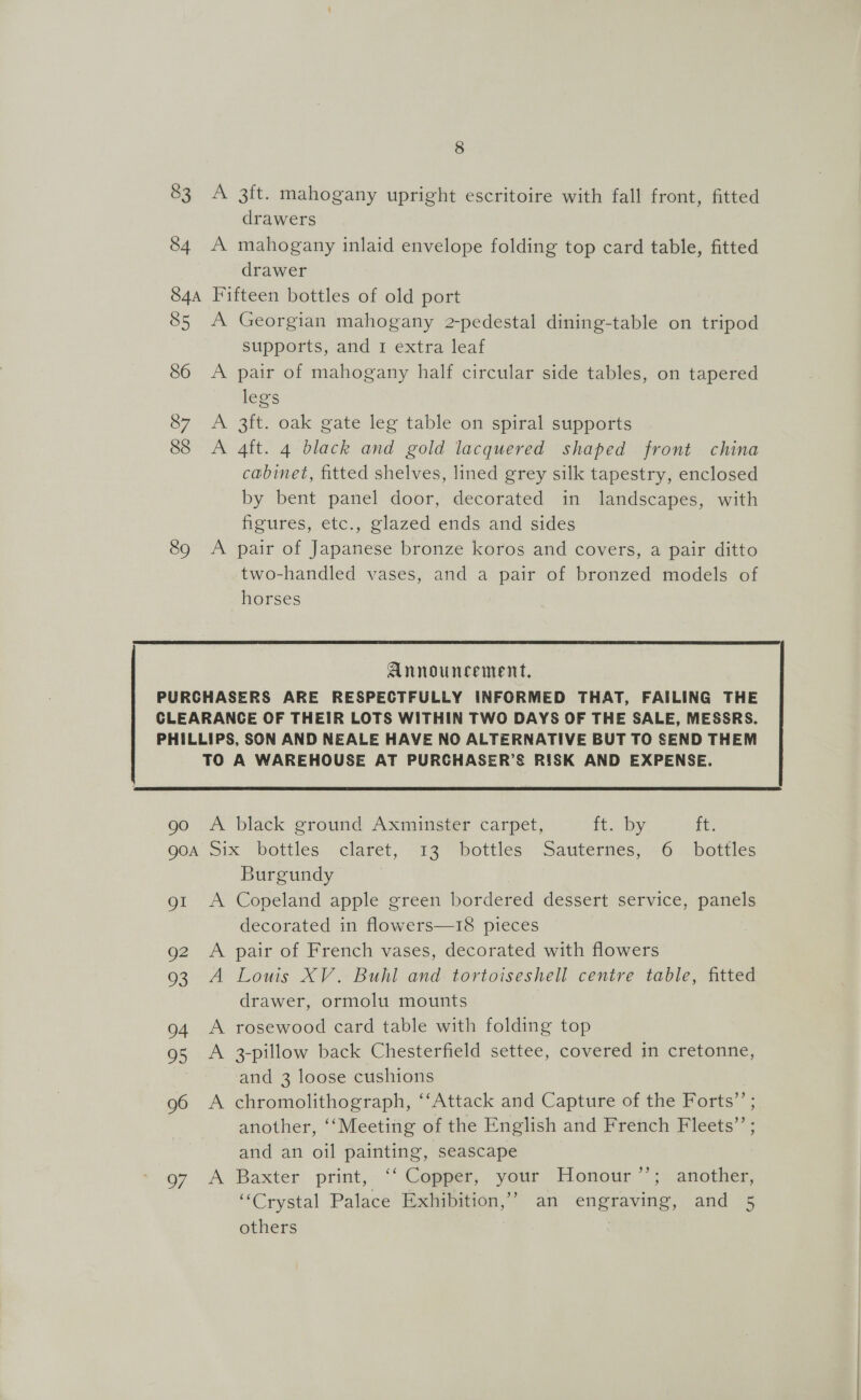 83 A 3ft. mahogany upright escritoire with fall front, fitted drawers 84 A mahogany inlaid envelope folding top card table, fitted drawer 84a Fifteen bottles of old port 85 A Georgian mahogany 2-pedestal dining-table on tripod supports, and 1 extra leaf A pair of mahogany half circular side tables, on tapered legs 87 A 3ft. oak gate leg table on spiral supports 88 <A 4ft. 4 black and gold lacquered shaped front china cabinet, fitted shelves, lined grey silk tapestry, enclosed by bent panel door, decorated in landscapes, with figures, etc., glazed ends and sides 89 A pair of Japanese bronze koros and covers, a pair ditto two-handled vases, and a pair of bronzed models of horses 86  PURCHASERS ARE RESPECTFULLY INFORMED THAT, FAILING THE CLEARANCE OF THEIR LOTS WITHIN TWO DAYS OF THE SALE, MESSRS. PHILLIPS, SON AND NEALE HAVE NO ALTERNATIVE BUT TO SEND THEM TO A WAREHOUSE AT PURCHASER’S RISK AND EXPENSE.  go A black ground Axminster carpet, Heaby: it: QOA Six bottles claret, 13 bottles Sauternes, «6 i bottles Burgundy ot A Copeland apple green bordered dessert service, panels decorated in flowers—18 pieces g2 A pair of French vases, decorated with flowers 93 A Louis XV. Buhl and tortoiseshell centre table, fitted drawer, ormolu mounts 94 A rosewood card table with folding top 95 A 3-pillow back Chesterfield settee, covered in cretonne, and 3 loose cushions 96 A chromolithograph, ‘‘Attack and Capture of the Forts”’ ; another, ‘‘Meeting of the English and French Fleets”’ ; and an oil painting, seascape o7 A Baxter print, ‘‘ Copper, your Honour >. another, ‘“‘Crystal Palace Exhibition,’ an engraving, and 5 others