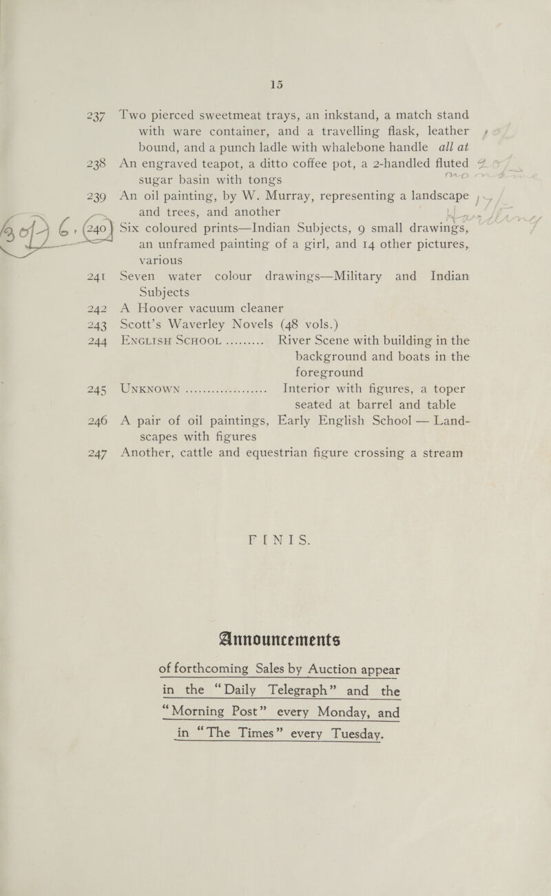 237 lwo pierced sweetmeat trays, an inkstand, a match stand with ware container, and a travelling flask, leather bound, and a punch ladle with whalebone handle all at 238 An engraved teapot, a ditto coffee pot, a 2-handled ies sugar basin with tongs oe —_> pa and trees, and another fo of- ra , (240) Six coloured prints—Indian Subjects, 9 small Ges: = = an unframed painting of a girl, and 14 other pictures, various 241 Seven water colour drawings—Miuilitary and Indian Subjects 242 A Hoover vacuum cleaner 243 Scott’s Waverley Novels (48 vols.) 244 LXNGUIGE S€MOOL ......... River Scene with building in the background and boats in the foreground BAS” WON RINOW Nowoc ioe. ehe. ss55- Interior with figures, a toper seated at barrel and table 246 A pair of oil paintings, Early English School — Land- scapes with figures 247 Another, cattle and equestrian figure crossing a stream ae el Ss Announcements of forthcoming Sales by Auction appear in the “Daily Telegraph” and tne “Morning Post” every Monday, and in “The Times” every Tuesday. We