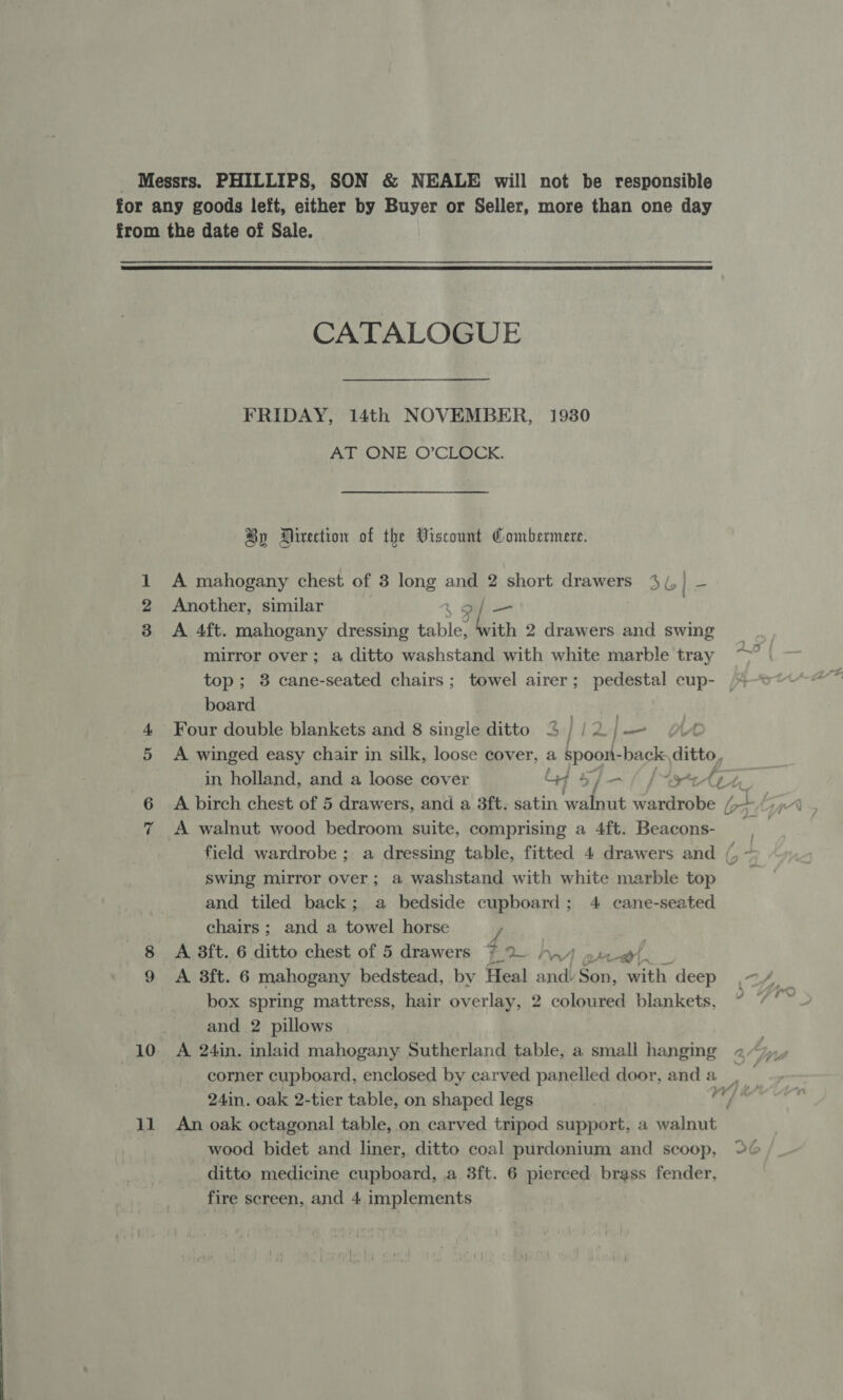  bo 10 ll CATALOGUE FRIDAY, 14th NOVEMBER, 1930 AT ONE O’CLOCK. By Direction of the Viscount Gombermere. A mahogany chest of 3 long and 2 short drawers 3(,} — Another, similar | 4 pf — A 4ft. mahogany dressing table, “with 2 drawers and swing mirror over; a ditto washstand with white marble tray top; 8 cane-seated chairs; towel airer; pedestal cup- board : Four double blankets and 8 single ditto | 12 L| — A winged easy chair in silk, loose cover, a spoont- -back ditte, in holland, and a loose cover A walnut wood bedroom suite, comprising a 4ft. Beacons- ; swing mirror over; a washstand with white marble top and tiled back; a bedside cupboard; 4 cane-seated chairs; and a towel horse } | A 8ft..6 ditto chest of 5 drawers ~2 Any or et) A 3ft. 6 mahogany bedstead, by Heal and: Son, with deep box spring mattress, hair overlay, 2 coloured blankets, and 2 pillows An oak octagonal table, on carved tripod support, a walnut wood bidet and liner, ditto coal purdonium and scoop, ditto medicine cupboard, a 3ft. 6 pierced brass fender,