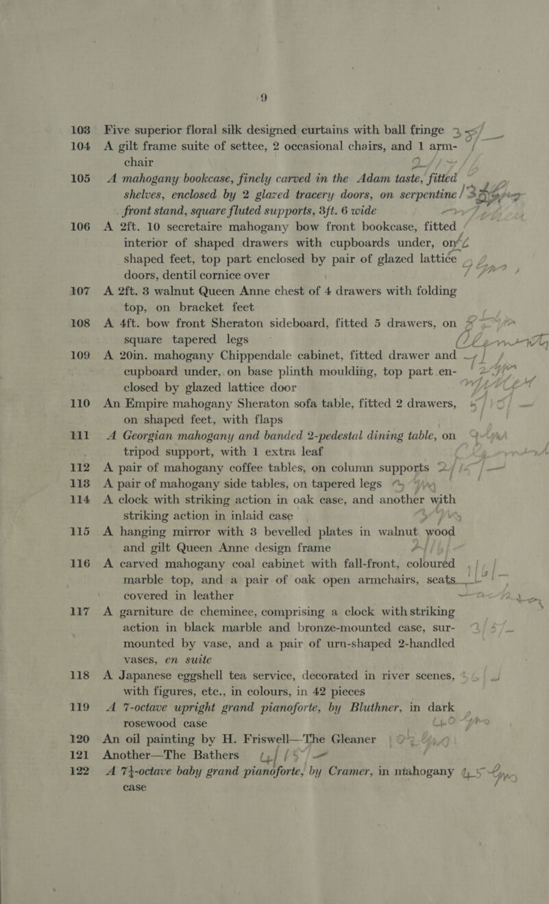 104 105 107 108 109 110 til 112 113 114 115 116 117 118 ELS 120 121 122 Five superior floral silk designed curtains with ball fringe 2, &lt;= A gilt frame suite of settee, 2 occasional chairs, and 1 arm- ~ chair 2 A mahogany bookcase, finely carved in the Adam taste, fide | . front stand, square fluted supports, 3ft. 6 wide interior of shaped drawers with cupboards under, oné ky. doors, dentil cornice over J A 2ft. 3 walnut Queen Anne chest of 4 drawers with folding top, on bracket feet A 4ft. bow front Sheraton sideboard, fitted 5 drawers, on &gt;» A 20in. mahogany Chippendale cabinet, fitted drawer and —, cupboard under, on base plinth moulding, top part en- closed by glazed lattice door | An Empire mahogany Sheraton sofa table, fitted 2 drawers, + on shaped feet, with flaps | A Georgian mahogany and banded 2-pedestal dining table, on tripod support, with 1 extra leaf A pair of mahogany coffee tables, on column supports a | A pair of mahogany side tables, on tapered legs “5 ~ A clock with striking action in oak case, and another with striking action in inlaid case 4 A hanging mirror with 3 bevelled plates in walnut odd and gilt Queen Anne design frame J A carved mahogany coal cabinet with fall-front, coloured, | covered in leather it A garniture de cheminee, comprising a clock with striking action in black marble and bronze-mounted case, sur- mounted by vase, and a pair of urn-shaped 2-handled vases, en suite A Japanese eggshell tea service, decorated in river scenes, with figures, etc., in colours, in 42 pieces A 7-octave upright grand pianoforte, by Bluthner, in dark | rosewood case -O- An oil painting by H. Friswell—The Gleaner Another—The Bathers u| [o~/— A 7}-octave baby grand pianoforte, by Cramer, in mahogany (5 case Hf, wary