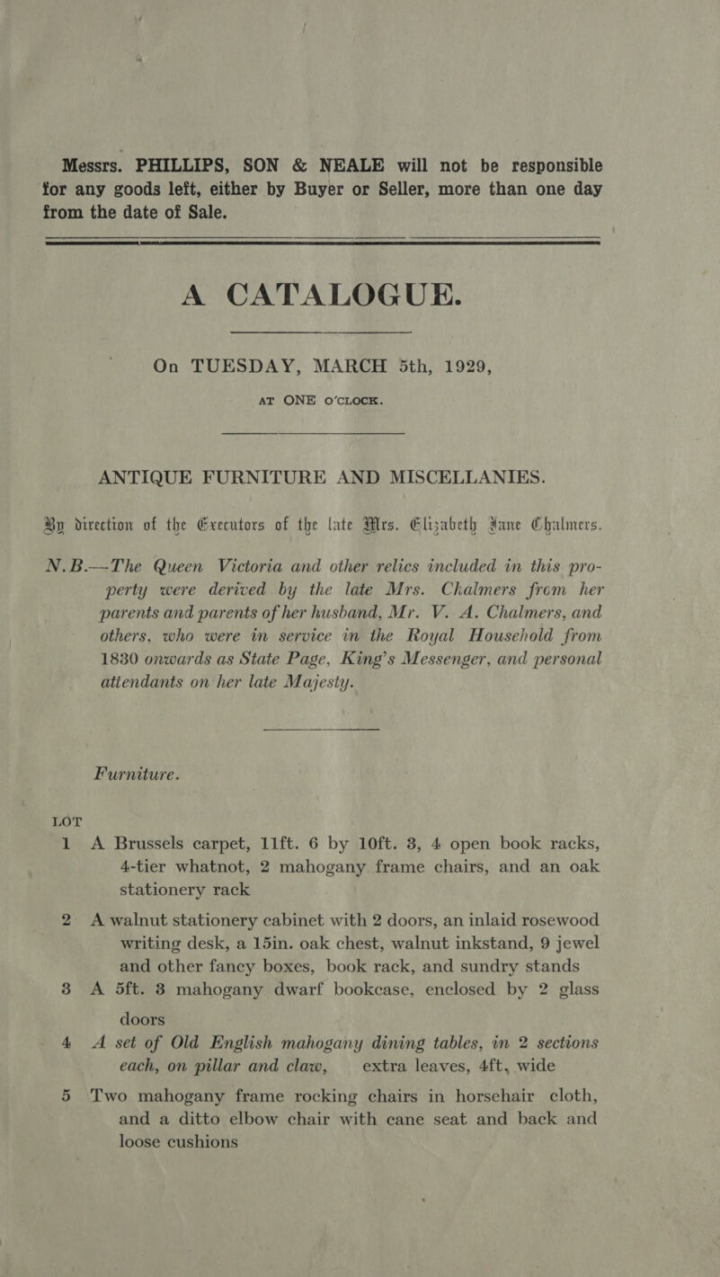 Messrs. PHILLIPS, SON &amp; NEALE will not be responsible for any goods left, either by Buyer or Seller, more than one day from the date of Sale.  A CATALOGUE. On TUESDAY, MARCH 5th, 1929, AT ONE O’CLOCK. ANTIQUE FURNITURE AND MISCELLANIES. By direction of the Greentors of the late Mrs. Elyabeth dane Chalmers. N.B.—The Queen Victoria and other relics included in this pro- perty were derived by the late Mrs. Chalmers from her parents and parents of her husband, Mr. V. A. Chalmers, and others, who were in service in the Royal Household from 1830 onwards as State Page, King’s Messenger, and personal atiendants on her late Majesty. Furniture. LOT 1 A Brussels carpet, 11ft. 6 by 10ft. 3, 4 open book racks, 4-tier whatnot, 2 mahogany frame chairs, and an oak stationery rack 2 A walnut stationery cabinet with 2 doors, an inlaid rosewood writing desk, a 15in. oak chest, walnut inkstand, 9 jewel and other fancy boxes, book rack, and sundry stands 3 A 5ft. 8 mahogany dwarf bookcase, enclosed by 2 glass doors 4 A set of Old English mahogany dining tables, in 2 sections each, on pillar and claw, extra leaves, 4ft, wide 5 Two mahogany frame rocking chairs in horsehair cloth, and a ditto elbow chair with cane seat and back and loose cushions