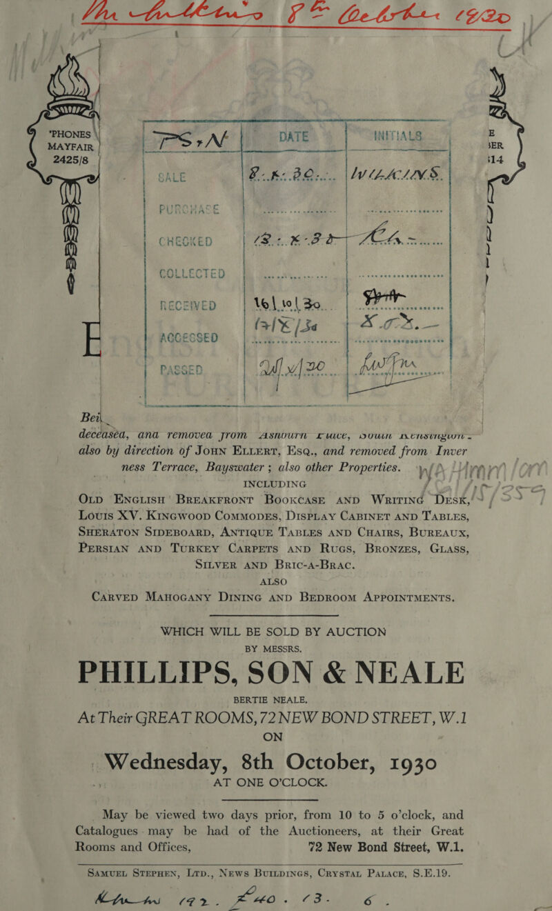    | TPS +N  DATE INITIALS | SALE BK: BO... |\WLALNS. m CRHEOKED  ae en ye a an . ~ . , . . ‘ ~ .  ACCESSED LL AAT AAT UN 8) eT: gm RI ae Bei deceased, ana removed jrom Asnournh Lwuce, OVUUuiN Westy - also by direction of Joun Eviert, Esq., and removed from Inver ness Terrace, Bayswater ; also other Properties. ry f | INCLUDING ) Louis XV. Kincwoop Commopks, DispLAy CABINET AND TABLES, SHERATON SIDEBOARD, ANTIQUE TABLES AND CHAIRS, BuUREAUX, PrerstaN AND TURKEY CARPETS AND Rucs, Bronzes, GLass, SILVER AND Bric-a-Brac. ALSO CARVED Manocany DINING AND BEDROOM APPOINTMENTS. WHICH WILL BE SOLD BY AUCTION BY MESSRS. PHILLIPS, SON &amp; NEALE BERTIE NEALE, At Their GREAT ROOMS, 72 NEW BOND STREET, W.1 3 ON Pw ednesaey, 8th October, 1930 AT ONE O’CLOCK. May be viewed two days prior, from 10 to 5 o’clock, and Catalogues.may be had of the Auctioneers, at their Great Rooms and Offices, 72 New Bond Street, W.1.  SAMUEL STEPHEN, Ltp., News Buripines, Crystat Parace, S.E.19. his 192. KO. Cae oN lend 4 — 4