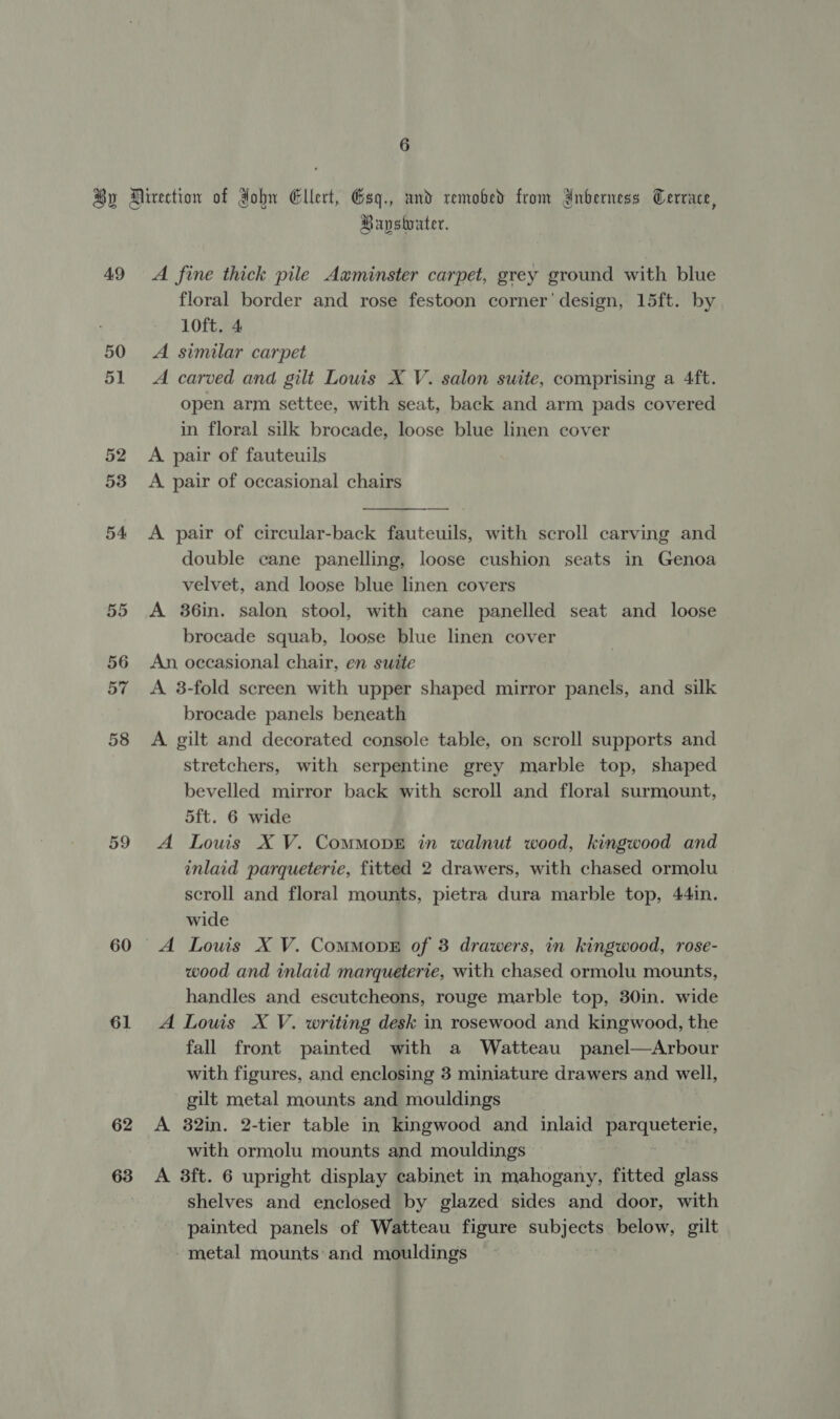 49 59 61 62 63 Bayswater. A fine thick pile Axminster carpet, grey ground with blue floral border and rose festoon corner’ design, 15ft. by 10ft. 4 A similar carpet A carved and gilt Louis X V. salon suite, comprising a 4ft. open arm settee, with seat, back and arm pads covered in floral silk brocade, loose blue linen cover A pair of fauteuils A. pair of occasional chairs  A pair of circular-back fauteuils, with scroll carving and double cane panelling, loose cushion seats in Genoa velvet, and loose blue linen covers A 36in. salon stool, with cane panelled seat and loose brocade squab, loose blue linen cover An occasional chair, en suite A 3-fold screen with upper shaped mirror panels, and silk brocade panels beneath A gilt and decorated console table, on scroll supports and stretchers, with serpentine grey marble top, shaped bevelled mirror back with scroll and floral surmount, 5ft. 6 wide A Louis X V. CommMopE in walnut wood, kingwood and inlaid parqueterie, fitted 2 drawers, with chased ormolu scroll and floral mounts, pietra dura marble top, 44in. wide A Louis X V. ComMovE of 3 drawers, in kingwood, rose- wood and inlaid marqueterie, with chased ormolu mounts, handles and escutcheons, rouge marble top, 30in. wide A Louis X V. writing desk in rosewood and kingwood, the fall front painted with a Watteau panel—Arbour with figures, and enclosing 3 miniature drawers and well, gilt metal mounts and mouldings A 382in. 2-tier table in kingwood and inlaid Va ae with ormolu mounts and mouldings A 3ft. 6 upright display cabinet in mahogany, fitted glass shelves and enclosed by glazed sides and door, with painted panels of Watteau figure subjects below, gilt - metal mounts: and mouldings