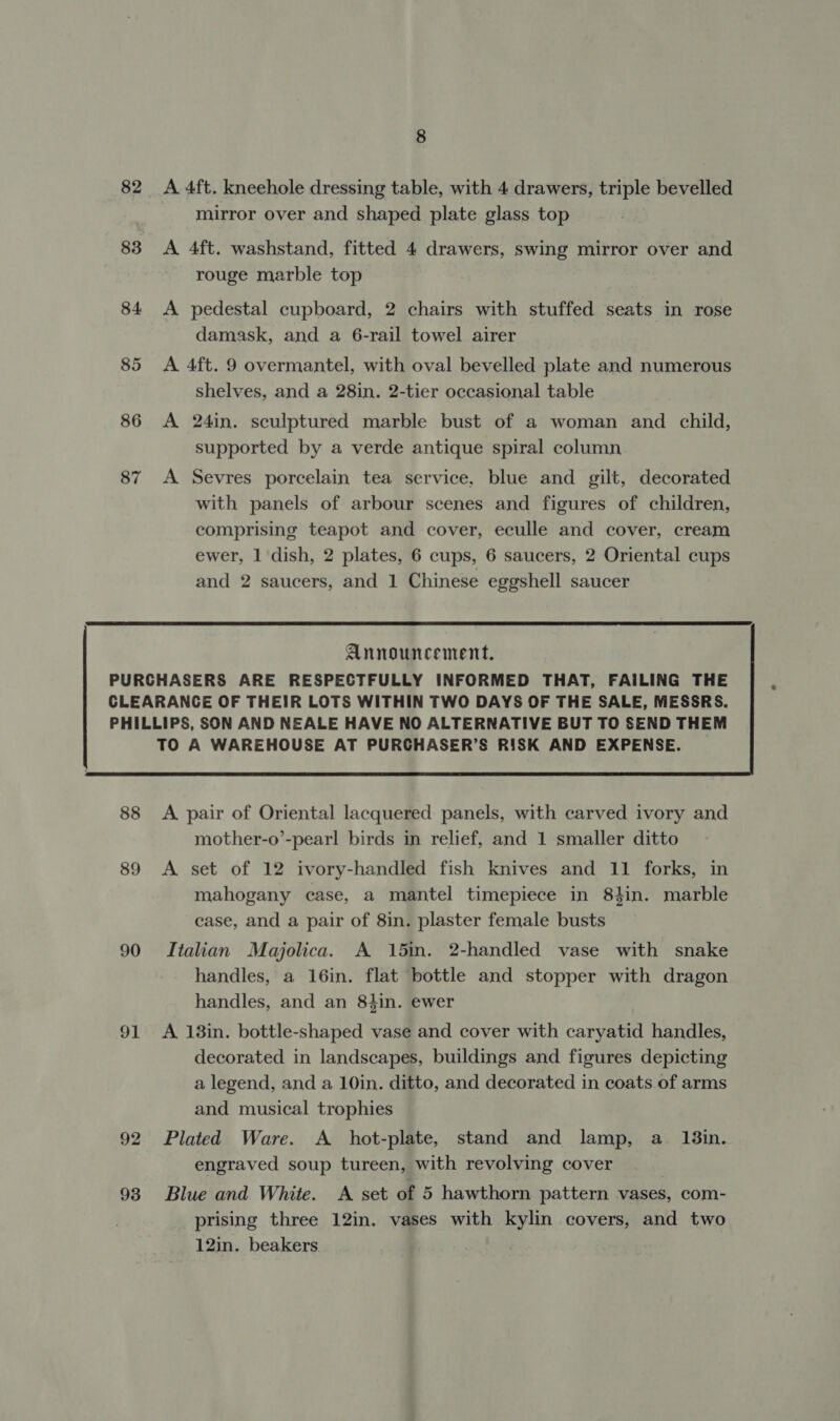 82 83 84 85 86 87 8 A 4ft. kneehole dressing table, with 4 drawers, triple bevelled mirror over and shaped plate glass top A 4ft. washstand, fitted 4 drawers, swing mirror over and rouge marble top A pedestal cupboard, 2 chairs with stuffed seats in rose damask, and a 6-rail towel airer A 4ft. 9 overmantel, with oval bevelled plate and numerous shelves, and a 28in. 2-tier occasional table A 24in. sculptured marble bust of a woman and child, supported by a verde antique spiral column A Sevres porcelain tea service, blue and gilt, decorated with panels of arbour scenes and figures of children, comprising teapot and cover, eculle and cover, cream ewer, 1 dish, 2 plates, 6 cups, 6 saucers, 2 Oriental cups and 2 saucers, and 1 Chinese eggshell saucer  Announcement. 88 89 90 91 92 93  A pair of Oriental lacquered panels, with carved ivory and mother-o’-pearl birds in relief, and 1 smaller ditto A set of 12 ivory-handled fish knives and 11 forks, in mahogany case, a mantel timepiece in 84in. marble case, and a pair of 8in. plaster female busts Italian Majolica. A 15in. 2-handled vase with snake handles, a 16in. flat bottle and stopper with dragon handles, and an 84in. ewer A 18in. bottle-shaped vase and cover with caryatid handles, decorated in landscapes, buildings and figures depicting a legend, and a 10in. ditto, and decorated in coats of arms and musical trophies Plated Ware. A _ hot-plate, stand and lamp, a_ 13in. engraved soup tureen, with revolving cover | Blue and White. A set of 5 hawthorn pattern vases, com- prising three 12in. vases with kylin covers, and two 12in. beakers