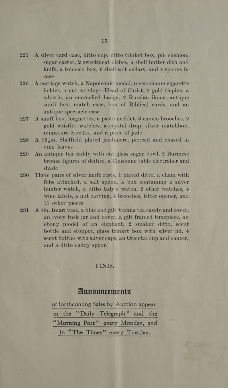 225 226 227 230 231 15 A silver card case, ditto cup, ditto trinket box, pin cushion, sugar caster, 2 sweetmeat dishes, a shell butter dish and knife, a tobacco box, 6 shell salt cellars, and 4 spoons in case A carriage watch, a Napoleonic medal, meerschaum cigarette holder, a nut carving—Head of Christ, 2 gold tiepins, a whistle, an enamelled badge, 2 Russian ikons, antique snuff box, match ease, box of Biblical cards, and an antique spectacle case A snuff box, lorgnettes, a paste necklet, 3 cameo brooches, 2 gold wristlet watches, a crystal drop, silver matchbox, miniature crucifix, and a piece of jade A 16hin. Sheffield plated jardiniere, pierced and chased in vine leaves An antique tea caddy with cut glass sugar bowl, 2 Burmese | bronze figures of deities, a Cloisonne table electrolier and shade Three pairs of silver knife rests, 1 plated ditto, a chain with fobs attached, a salt spoon, a box containing a silver hunter watch, a ditto lady’s watch, 2 other watches, 4 wine labels, a nut carving, 4 brooches, letter opener, and 11 other pieces A 4in. Imari vase, a blue and gilt Vienna tea caddy and cover, an ivory tusk jar and cover, a gilt framed timepiece, an ebony model of an elephant, 2 smaller ditto, scent bottle and stopper, glass trinket box with silver lid, 4 scent bottles with silver caps. an Oriental cup and saucer, and a ditto caddy spoon | FINIS. Announcements of forthcoming Sales by Auction appear in the “Daily Telegraph” and the “Morning Post” every Monday, and in “The Times” every Tuesday.