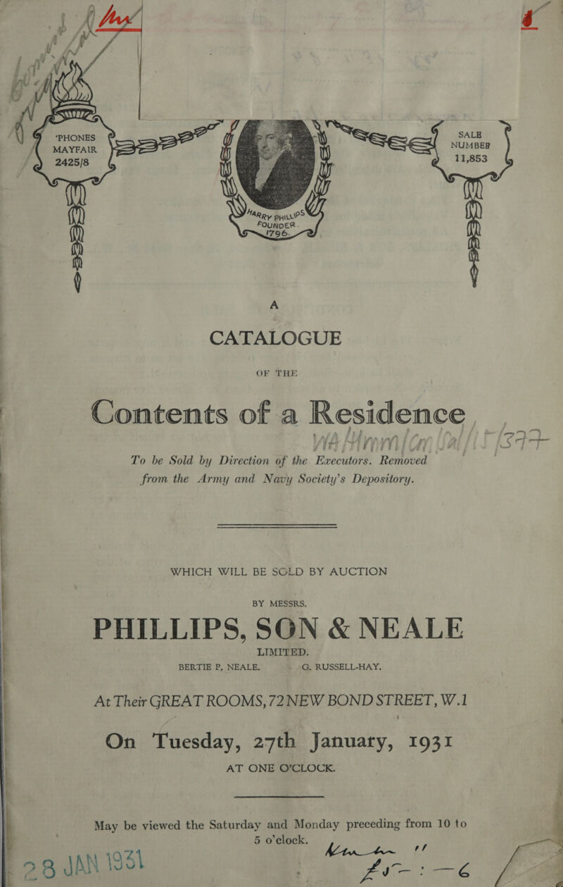     te % | Ean 5 SALE ({ MAYEAIR : NUMBER 2425/8 3? : yo 11,853  CATALOGUE OF THE Contents of a Residence y Oey eR EVE El bias To be Sold by Direction of the Executors. Removed from the Army and Navy Society’s Depository. WHICH WILL BE SOLD BY AUCTION BY MESSRS. PHILLIPS, SON &amp; NEALE LIMITED. BERTIE P, NEALE. G. RUSSELL-HAY. At Their GREAT ROOMS, 72NEW BOND STREET, W.1 AT ONE O’CLOCK. May be viewed the Saturday and Monday preceding from 10 to 5 o'clock. ay : 