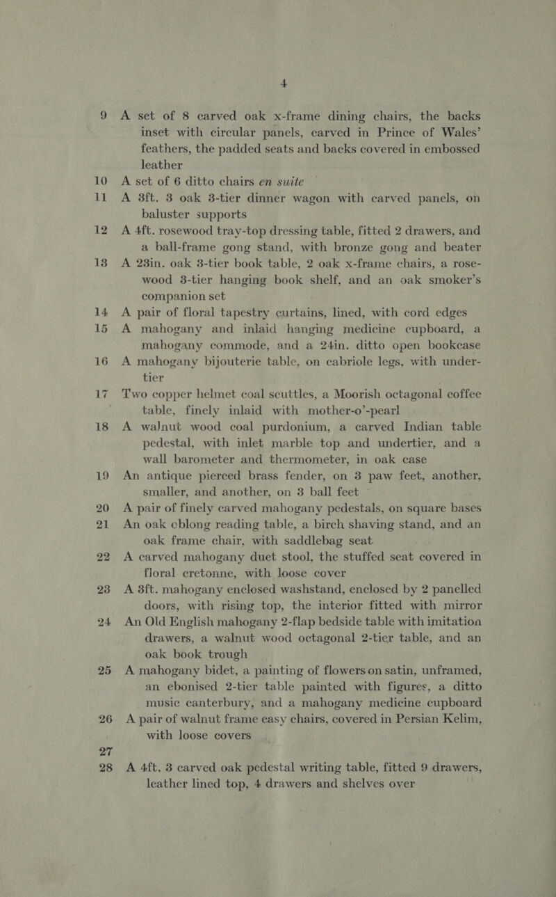 18 19 20 21 22 23 24 25 26 27 28 4 A set of 8 carved oak x-frame dining chairs, the backs inset with circular panels, carved in Prince of Wales’ feathers, the padded seats and backs covered in embossed leather A set of 6 ditto chairs en suite — A 3ft. 3 oak 3-tier dinner wagon with carved panels, on baluster supports A 4ft. rosewood tray-top dressing table, fitted 2 drawers, and a ball-frame gong stand, with bronze gong and beater A 28in. oak 3-tier book table, 2 oak x-frame chairs, a rose- wood 3-tier hanging book shelf, and an oak smoker’s companion set A pair of floral tapestry curtains, lined, with cord edges A mahogany and inlaid hanging medicine cupboard, a mahogany commode, and a 24in. ditto open bookcase A mahogany bijouterie table, on cabriole legs, with under- tier Two copper helmet coal scuttles, a Moorish octagonal coffee table, finely inlaid with mother-o’-pearl A walnut wood coal purdonium, a carved Indian table pedestal, with inlet marble top and undertier, and a wall barometer and thermometer, in oak case An antique pierced brass fender, on 3 paw feet, another, smaller, and another, on 3 ball feet ~ A pair of finely carved mahogany pedestals, on square bases An oak cblong reading table, a birch shaving stand, and an oak frame chair, with saddlebag seat A carved mahogany duet stool, the stuffed seat covered in floral cretonne, with loose cover A 3ft. mahogany enclosed washstand, enclosed by 2 panelled doors, with rising top, the interior fitted with mirror An Old English mahogany 2-flap bedside table with imitatioa drawers, a walnut wood octagonal 2-tier table, and an oak book trough A mahogany bidet, a painting of flowers on satin, unframed, an ebonised 2-tier table painted with figures, a ditto music canterbury, and a mahogany medicine cupboard A pair of walnut frame easy chairs, covered in Persian Kelim, with loose covers A 4ft. 3 carved oak pedestal writing table, fitted 9 drawers,