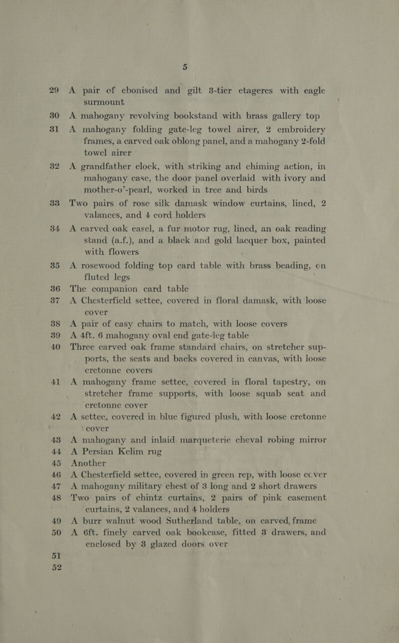 29 30 31 32 33 34 Al 4:2 43 44 AS 46 A7 48 49 50 51 52 5 A pair ef ebonised and gilt 3-tier etageres with eagle surmount A mahogany revolving bookstand with brass gallery top A mahogany folding gate-leg towel airer, 2 embroidery frames, a carved oak oblong panel, and a mahogany 2-fold towel airer — A grandfather clock, with striking and chiming action, in mahogany case, the door panel overlaid with ivory and mother-o’-pearl, worked in tree and birds Two pairs of rose silk damask window curtains, lined, 2 valances, and 4 cord holders A carved oak easel, a fur motor rug, lined, an oak reading stand (a.f.), and a black and gold lacquer box, painted with flowers | A rosewood folding top card table with brass beading, cn fluted legs The companion card table A Chesterfield settee, covered in floral damask, with loose cover A pair of easy chairs to match, with loose covers A 4ft. 6 mahogany oval end gate-leg table Three carved oak frame standard chairs, on stretcher sup- ports, the seats and backs covered in canvas, with loose cretonne covers A mahogany frame settee, covered in floral tapestry, on stretcher frame supports, with loose squab seat and cretonne cover A settee, covered in blue figured plush, with loose cretonne cover A mahogany and inlaid. marqueterie cheval robing mirror A Persian Kelim rug Another A Chesterfield settee, covered in green rep, with loose cc ver A mahogany military chest of 3 long and 2 short drawers Two pairs of chintz curtains, 2 pairs of pink casement curtains, 2 valances, and 4 holders A burr walnut wood Sutherland table, on carved, frame A 6ft. finely carved oak bookcase, fitted 3 drawers, and enclosed by 3 glazed doors over