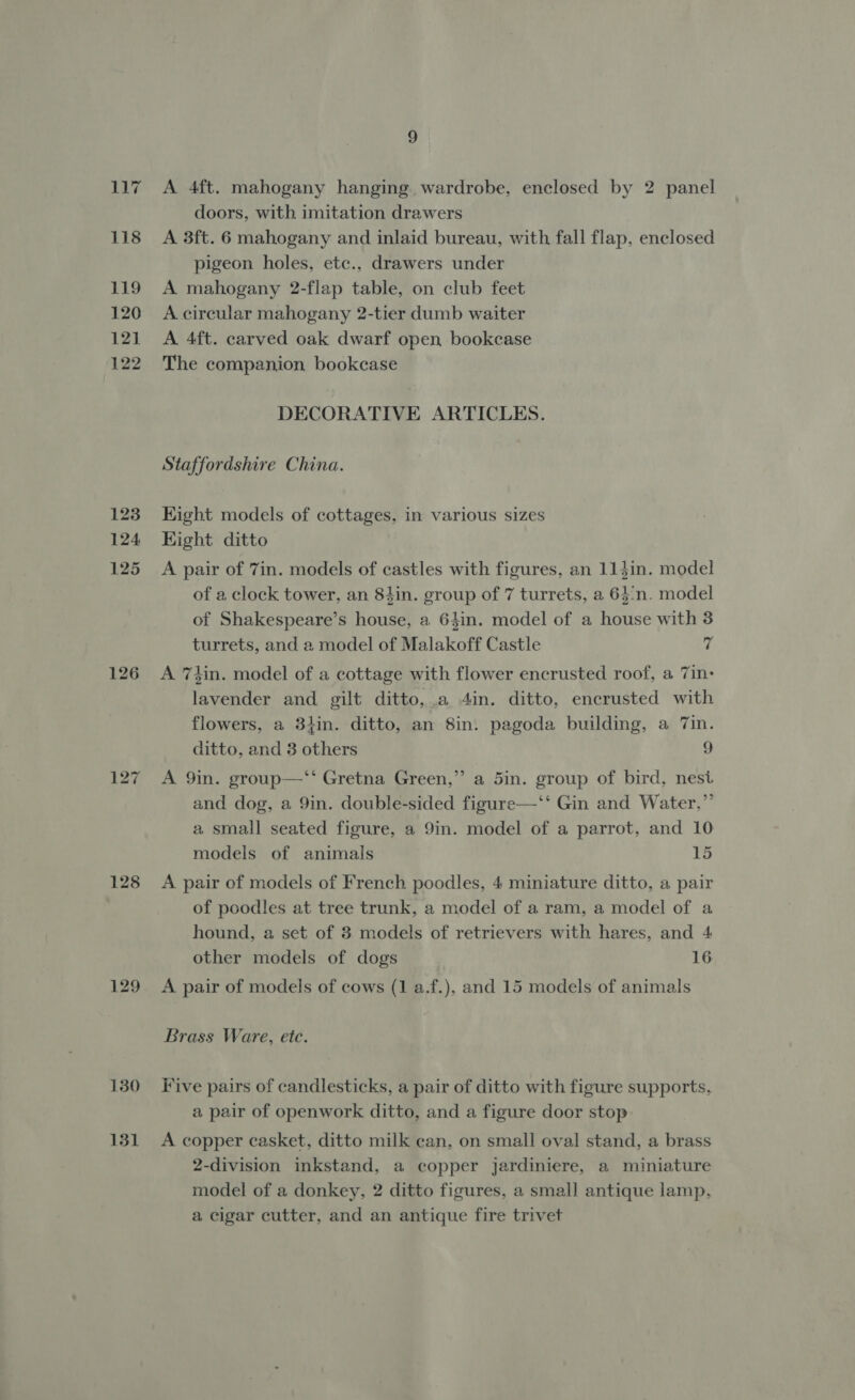 i? 118 119 120 121 ‘122 123 124 125 126 128 129 130 131 9g A 4ft. mahogany hanging wardrobe, enclosed by 2 panel doors, with imitation drawers A 3ft. 6 mahogany and inlaid bureau, with fall flap, enclosed pigeon holes, etc., drawers under A mahogany 2-flap table, on club feet A circular mahogany 2-tier dumb waiter A 4ft. carved oak dwarf open bookcase The companion bookcase DECORATIVE ARTICLES. Staffordshire China. Eight models of cottages, in various sizes Hight ditto A pair of 7in. models of castles with figures, an 114in. model of a clock tower, an 8tin. group of 7 turrets, a 64:n. model of Shakespeare’s house, a 64in. model of a house with 3 turrets, and a model of Malakoff Castle 7 A 7tin. model of a cottage with flower encrusted roof, a 7in- lavender and gilt ditto, a 4in. ditto, encrusted with flowers, a 31iin. ditto, an 8in. pagoda building, a 7in. ditto, and 3 others 9 3 A 9in. group—‘‘ Gretna Green,” a 5in. group of bird, nest and dog, a 9in. double-sided figure—‘‘ Gin and Water,”’ a small seated figure, a 9in. model of a parrot, and 10 models of animals 15 A pair of models of French poodles, 4 miniature ditto, a pair of poodles at tree trunk, a model of a ram, a model of a hound, a set of 8 models of retrievers with hares, and 4 other models of dogs 16 A pair of models of cows (1 a.f.), and 15 models of animals Brass Ware, ete. Five pairs of candlesticks, a pair of ditto with figure supports, a pair of openwork ditto, and a figure door stop A copper casket, ditto milk can, on small oval stand, a brass 2-division inkstand, a copper jardiniere, a miniature model of a donkey, 2 ditto figures, a small antique lamp, a cigar cutter, and an antique fire trivet