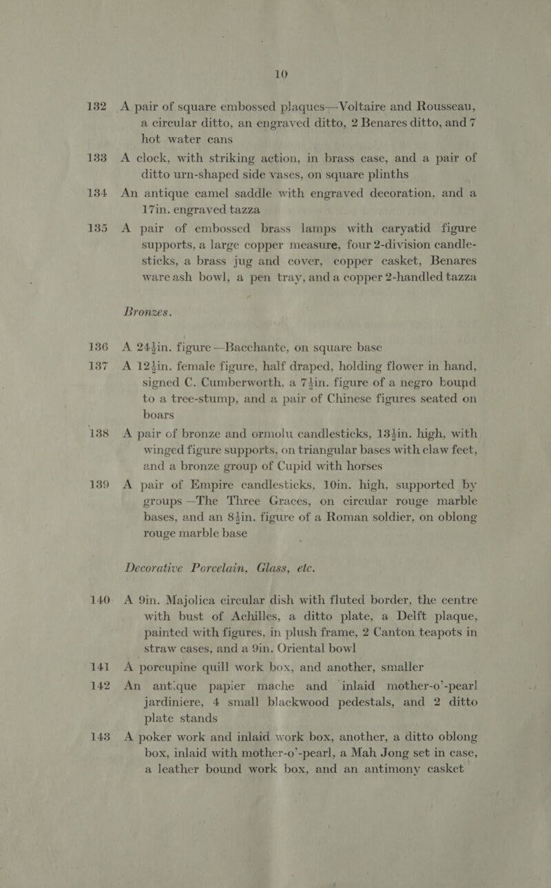 132 133 134 136 137 138 139 140 141 142 143 10 A pair of square embossed plaques—Voltaire and Rousseau, a circular ditto, an engraved ditto, 2 Benares ditto, and 7 hot water cans A clock, with striking action, in brass case, and a pair of ditto urn-shaped side vases, on square plinths An antique camel saddle with engraved decoration, and a 17in. engraved tazza A pair of embossed brass lamps with caryatid figure supports, a large copper measure, four 2-division candle- sticks, a brass jug and cover, copper casket, Benares ware ash bowl, a pen tray, anda copper 2-handled tazza Bronzes. A 244in. figure —Bacchante, on square base A 12tin. female figure, half draped, holding flower in hand, signed C. Cumberworth, a 74in. figure of a negro bound to a tree-stump, and a pair of Chinese figures seated on boars A pair of bronze and ormolu candlesticks, 134in. high, with winged figure supports, on triangular bases with claw feet, and a bronze group of Cupid with horses A pair of Empire candlesticks, 10in. high, supported by groups —The Three Graces, on circular rouge marble bases, and an 8hin. figure of a Roman soldier, on oblong rouge marble base Decorative Porcelain, Glass, etc. A 9in. Majolica circular dish with fluted border, the centre with bust of Achilles, a ditto plate, a Delft plaque, painted with figures, in plush frame, 2 Canton teapots in straw cases, and a 9in. Oriental bowl A porcupine quill work box, and another, smaller An antique papier mache and inlaid mother-o’-pearl jardiniere, 4 small blackwood pedestals, and 2 ditto plate stands A poker work and inlaid work box, another, a ditto oblong box, inlaid with mother-o’-pearl, a Mah Jong set in case, a leather bound work box, and an antimony casket
