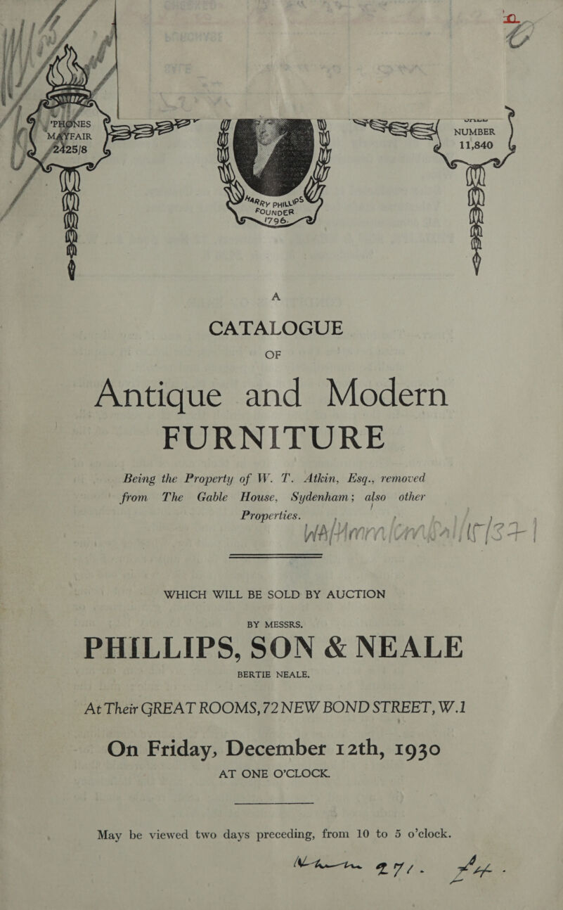   ARR, pyHILLIe&gt; FOUNDER 1796. A CATALOGUE OF Antique and Modern FURNITURE Being the Property of W. T. Atkin, Esq., removed from The Gable House, Sydenham; also other Properties. ae | , oy ee j fj A sears AL dX ji- 1 7 i Abel eit WHICH WILL BE SOLD BY AUCTION BY MESSRS. PHILLIPS, SON &amp; NEALE BERTIE NEALE, At Their GREAT ROOMS, 72 NEW BOND STREET, W.1 On Friday, December 12th, 1930 AT ONE O’CLOCK. May be viewed two days preceding, from 10 to 5 o’clock. Loe A oa a7). LA: