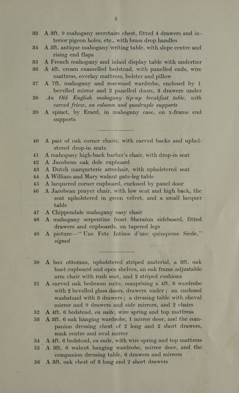 33 34 35 36 37 38 39 40 41 42 43 44 A5 47 48 49 50 51 52 53 55 56 A 3ft. 9 mahogany secretaire chest, fitted 4 drawers and in- terior pigeon holes, ete., with brass drop handles A 5ft. antique mahogany writing table, with slope centre and rising end flaps A French mahogany and inlaid display table with undertier A 4ft. cream enamelled bedstead, with panelled ends, wire mattress, overlay mattress, bolster and pillow A 7ft. mahogany and rosewood wardrobe, enclosed by 1 bevelled mirror and 2 panelled doors, 3 drawers under An Old English mahogany tip-up breakfast table, with carved frieze, on column and quadruple supports A spinet, by Erard, in mahogany case, on x-frame end supports A pair of oak corner chairs, with carved backs and uphol- stered drop-in seats A mahogany high-back barber’s chair, with drop-in seat A Jacobean oak dole cupboard A Dutch marqueterie armchair, with upholstered seat A William and Mary walnut gate-leg table A lacquered corner cupboard, enclosed by panel door A Jacobean prayer chair, with low seat and high back, the seat upholstered in green velvet, and a small lacquer table A Chippendale mahogany easy chair A mahogany serpentine front Sheraton sideboard, fitted drawers and cupboards, on tapered legs A picture—‘‘ Une Fete Intime d’une quingieme Siede,”’ signed A box ottoman, upholstered striped material, a 3ft. oak boot cupboard and open shelves, an oak frame adjustable arm chair with rush seat, and 2 striped cushions A carved oak bedroom suite, comprising a 4ft. 6 wardrobe with 2 bevelled glass doors, drawers under; an enclosed washstand with 3 drawers ; a dressing table with cheval mirror and 9 drawers and side mirrors, and 2 chairs A 4ft. 6 bedstead, en suite, wire spring and top mattress A 38ft. 6 oak hanging wardrobe, 1 mirror door, anc the com- panion dressing chest of 2 long and 2 short drawers, sunk centre and oval mirror A 4ft. 6 bedstead, en suite, with wire spring and top mattress A. 3ft. 6 walnut hanging wardrobe, mirror door, and the companion dressing table, 6 drawers and mirrors A 3ft. oak chest of 3 long and 2 short drawers