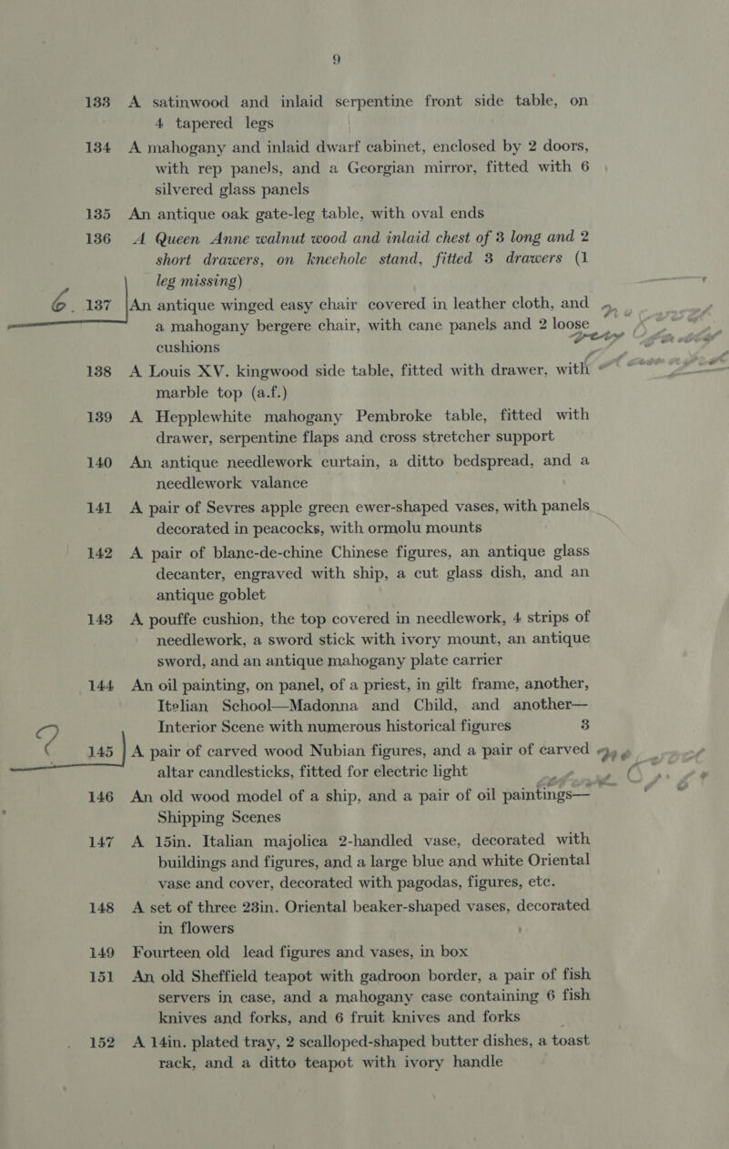 1338 134 135 136 9 A satinwood and inlaid serpentine front side table, on 4 tapered legs A mahogany and inlaid dwarf cabinet, enclosed by 2 doors, with rep panels, and a Georgian mirror, fitted with 6 silvered glass panels An antique oak gate-leg table, with oval ends A Queen Anne walnut wood and inlaid chest of 3 long and 2 short drawers, on kneehole stand, fitted 3 drawers (1 leg missing) 138 139 140 141 142 143 144 146 152 cushions marble top (a.f.) A Hepplewhite mahogany Pembroke table, fitted with drawer, serpentine flaps and cross stretcher support An antique needlework curtain, a ditto bedspread, and a needlework valance | A pair of Sevres apple green ewer-shaped vases, with panels decorated in peacocks, with ormolu mounts A pair of blanc-de-chine Chinese figures, an antique glass decanter, engraved with ship, a cut glass dish, and an antique goblet A pouffe cushion, the top covered in needlework, 4 strips of needlework, a sword stick with ivory mount, an antique sword, and an antique mahogany plate carrier An oil painting, on panel, of a priest, in gilt frame, another, Itelian School—Madonna and Child, and another— Interior Scene with numerous historical figures 3 altar candlesticks, fitted for electric light An old wood model of a ship, and a pair of oil penengs Shipping Scenes yt y A 15in. Italian majolica 2-handled vase, decorated with buildings and figures, and a large blue and white Oriental vase and cover, decorated with pagodas, figures, etc. A set of three 23in. Oriental beaker-shaped vases, decorated in, flowers Fourteen old lead figures and vases, in box An, old Sheffield teapot with gadroon border, a pair of fish servers in case, and a mahogany case containing 6 fish knives and forks, and 6 fruit knives and forks | A 14in. plated tray, 2 scalloped-shaped butter dishes, a toast rack, and a ditto teapot with ivory handle