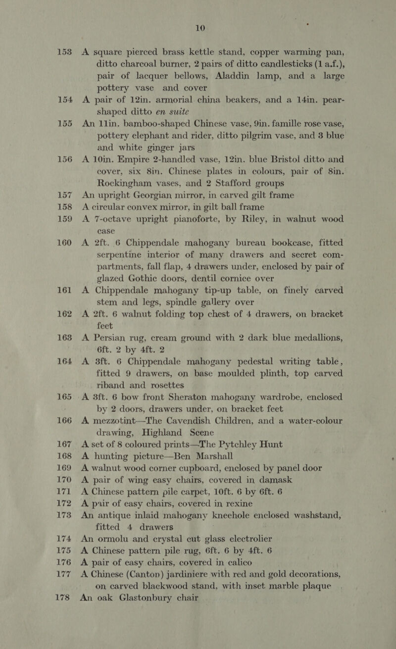 153 10 A square pierced brass kettle stand, copper warming pan, ditto charcoal burner, 2 pairs of ditto candlesticks (1 a.f.), pair of lacquer bellows, Aladdin lamp, and a large pottery vase and cover | A pair of 12in. armorial china beakers, and a 14in. pear- shaped ditto en swite An 1lin. bamboo-shaped Chinese vase, 9in. famille rose vase, pottery elephant and rider, ditto pilgrim vase, and 3 blue and white ginger jars A 10in. Empire 2-handled vase, 12in. blue Bristol ditto and cover, six 8in. Chinese plates in colours, pair of 8in. Rockingham vases, and 2 Stafford groups An upright Georgian mirror, in carved gilt frame A. circular convex mirror, in gilt ball frame A 7-octave upright pianoforte, by Riley, in walnut wood case A 2ft. 6 Chippendale ae ay bureau bookcase, fitted serpentine interior of many drawers and secret com- partments, fall flap, 4 drawers under, enclosed by pair of glazed Gothic doors, dentil cornice over A Chippendale mahogany tip-up table, on finely carved stem and legs, spindle gallery over A 2ft. 6 walnut folding top chest of 4 drawers, on bracket feet A Persian rug, cream ground with 2 dark blue medallions, 6ft. 2 by 4ft. 2 A 3ft. 6 Chippendale mahogany pedestal writing table, fitted 9 drawers, on base moulded plinth, top carved riband and rosettes A 3ft. 6 bow front Sheraton mahogany wardrobe, enclosed by 2 doors, drawers under, on bracket feet A mezzotint—The Cavendish Children, and a water-colour drawing, Highland Scene A set of 8 coloured prints—The Pytchley Hunt A hunting picture—Ben Marshall A walnut wood corner cupboard, enclosed by panel door A pair of wing easy chairs, covered in damask A Chinese pattern pile carpet, 10ft. 6 by 6ft. 6 A pair of easy chairs, covered in rexine An antique inlaid mahogany kneehole enclosed washstand, fitted 4 drawers | An ormolu and crystal cut glass electrolier A Chinese pattern pile rug, 6ft. 6 by 4ft. 6 A pair of easy chairs, covered in calico A Chinese (Canton) jardiniere with red and gold decorations, on carved blackwood stand, with inset marble plaque An oak Glastonbury chair