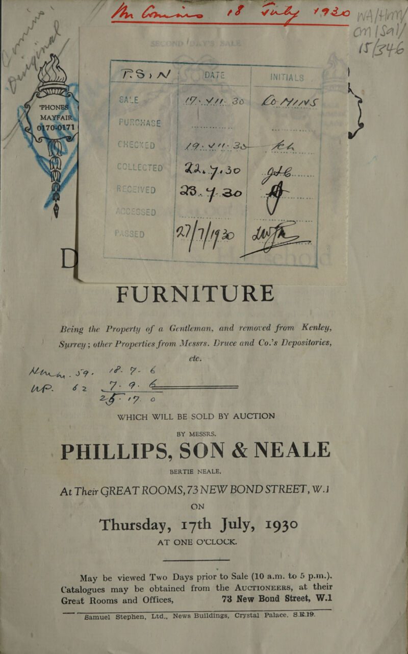   Surrey ; other Properties from Messrs. Druce and Co.’s Depositories, ett: WHICH WILL BE SOLD BY AUCTION BY MESSRS. PHILLIPS, SON &amp; NEALE BERTIE NEALE, At Their GREAT ROOMS, 73 NEW BOND STREET, W.1 ON Thursday, 17th July, 1930 AT ONE O’CLOCK.  May be viewed Two Days prior to Sale (10 a.m. to 5 p.m.). | Catalogues may be obtained from the AUCTIONEERS, at their Great Rooms and Offices, 73 New Bond Street, W.1 Bamuel Stephen, Ltd., News Buildings, Crystal Palace, S.B.19.