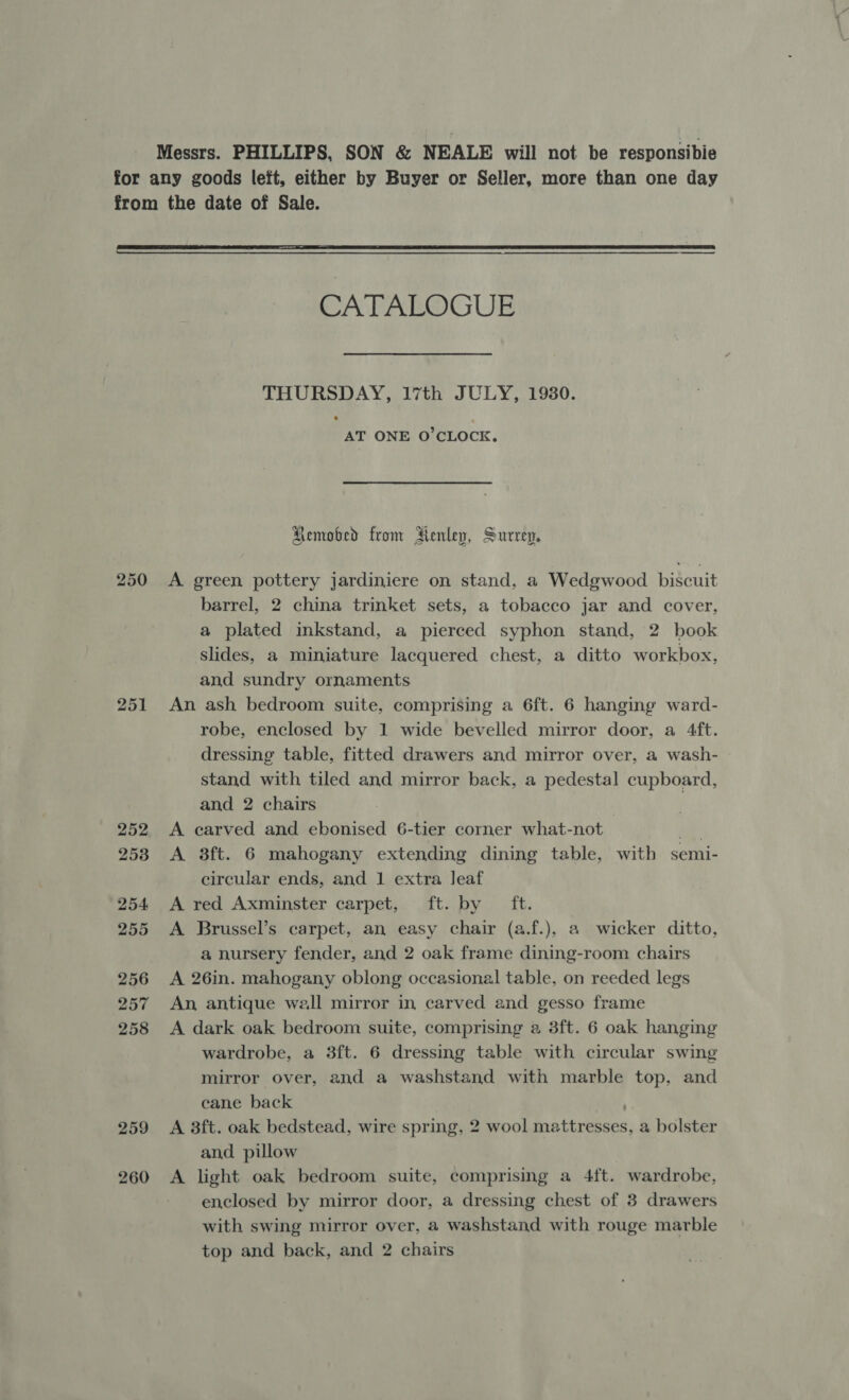 Messrs. PHILLIPS, SON &amp; NEALE will not be responsibie for any goods left, either by Buyer or Seller, more than one day from the date of Sale.   CATALOGUE THURSDAY, 17th JULY, 1930. AT ONE O’CLOCK. Removed from Jienley, Surrey. 250 A green pottery jardiniere on stand, a Wedgwood biscuit barrel, 2 china trinket sets, a tobacco jar and cover, a plated inkstand, a pierced syphon stand, 2 book slides, a miniature lacquered chest, a ditto workbox, and sundry ornaments 251 An ash bedroom suite, comprising a 6ft. 6 hanging ward- robe, enclosed by 1 wide bevelled mirror door, a 4ft. dressing table, fitted drawers and mirror over, a wash- stand with tiled and mirror back, a pedestal cupboard, and 2 chairs 252 <A carved and ebonised 6-tier corner what-not ati 253 A 3ft. 6 mahogany extending dining table, with semi- circular ends, and 1 extra leaf 254 A red Axminster carpet, ft. by ft. 255 <A Brussel’s carpet, an easy chair (a.f.), a wicker ditto, a nursery fender, and 2 oak frame dining-room chairs 256 A 26in. mahogany oblong occasional table, on reeded legs 257 An antique wall mirror in carved and gesso frame 258 <A dark oak bedroom suite, comprising a 3ft. 6 oak hanging wardrobe, a 3ft. 6 dressing table with circular swing mirror over, and a washstand with marble top, and cane back 259 <A 3ft. oak bedstead, wire spring, 2 wool mattresses, a bolster and pillow 260 A light oak bedroom suite, comprising a 4ft. wardrobe, enclosed by mirror door, a dressing chest of 3 drawers with swing mirror over, a washstand with rouge marble