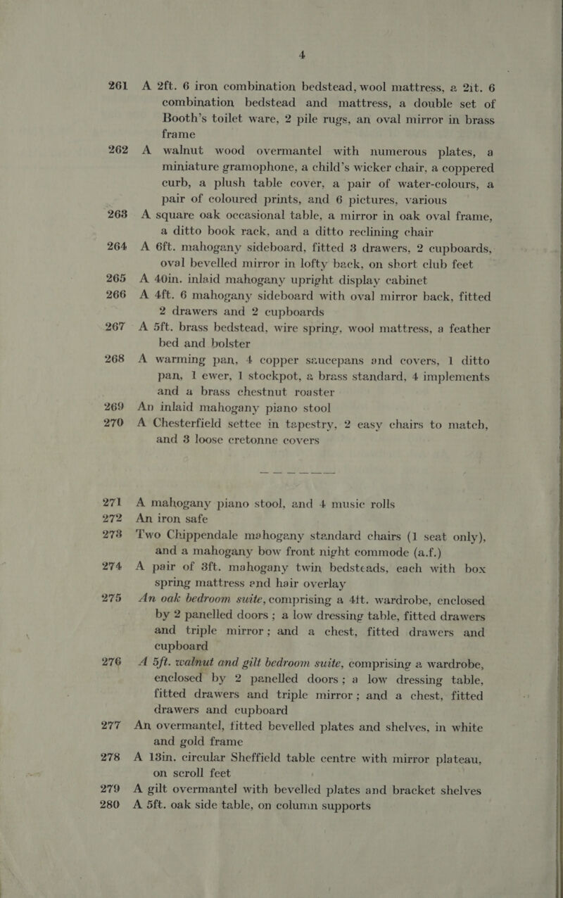 261 262 263 264 265 266 267 268 269 270 272 278 274 275 276 4 A 2ft. 6 iron combination bedstead, wool mattress, a 2it. 6 combination bedstead and mattress, a double set of Booth’s toilet ware, 2 pile rugs, an oval mirror in brass frame A walnut wood overmantel with numerous plates, a miniature gramophone, a child’s wicker chair, a coppered curb, a plush table cover, a pair of water-colours, a pair of coloured prints, and 6 pictures, various A square oak occasional table, a mirror in oak oval frame, a ditto book rack, and a ditto reclining chair A 6ft. mahogany sideboard, fitted 3 drawers, 2 cupboards, oval bevelled mirror in lofty back, on short club feet A 40in. inlaid mahogany upright display cabinet A 4ft. 6 mahogany sideboard with oval mirror back, fitted 2 drawers and 2 cupboards A 5ft. brass bedstead, wire spring, wool mattress, a feather bed and _ bolster A warming pan, 4 copper saucepans and covers, 1 ditto pan, 1 ewer, 1 stockpot, a brass standard, 4 implements and a brass chestnut roaster An inlaid mahogany piano stool A Chesterfield settee in tapestry, 2 easy chairs to match, and 3 loose cretonne covers An iron safe Two Chippendale mahogany standard chairs (1 seat only), and a mahogany bow front night commode (a.f.) A pair of 3ft. mahogany twin bedsteads, each with box spring mattress end hair overlay An oak bedroom suite, comprising a 4tt. wardrobe, enclosed by 2 panelled doors ; a low dressing table, fitted drawers and triple mirror; and a chest, fitted drawers and cupboard A 5ft. walnut and gilt bedroom suite, comprising 2 wardrobe, enclosed _ by 2 panelled doors; a low dressing table, fitted drawers and triple mirror; and a chest, fitted drawers and cupboard An, overmantel, fitted bevelled plates and shelves, in white and gold frame A 13in. circular Sheffield table centre with mirror plateau, on scroll feet A gilt overmantel with bevelled plates and bracket shelves A 5ft. oak side table, on colunin supports 