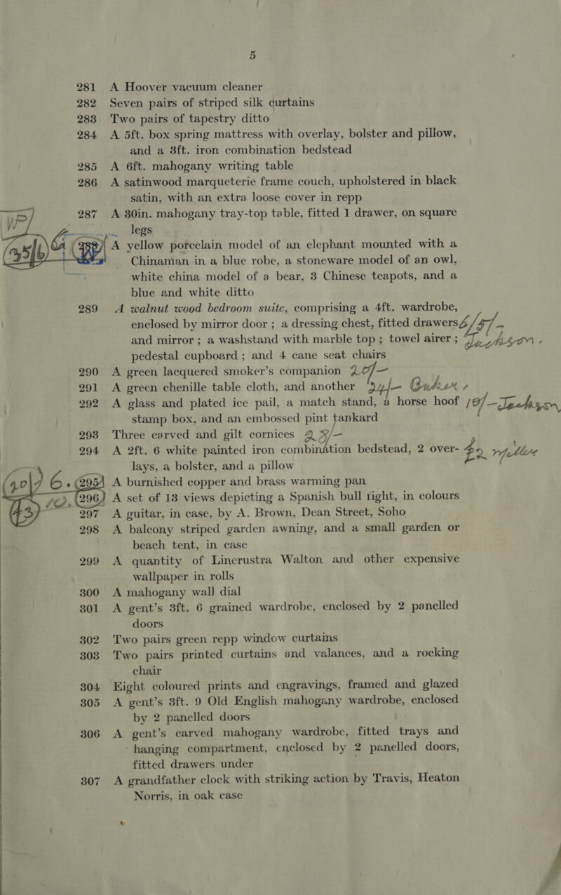 281 A Hoover vacuum cleaner 282 Seven pairs of striped silk curtains 283 Two pairs of tapestry ditto 284 A 5ft. box spring mattress with overlay, bolster and pillow, and a 8ft. iron combination bedstead 285 A 6ft. mahogany writing table 286 A satinwood marqueterie frame couch, upholstered in black satin, with an extra loose cover in repp A 30in. mahogany tray-top table, fitted 1 drawer, on square mn gui HORS ¢)/ A yellow porcelain model of an elephant mounted with a Chinaman in a blue robe, a stoneware model of an owl, white china model of a bear, 3 Chinese teapots, and a blue and white ditto 289 A walnut wood bedroom suite, comprising a 4ft. wardrobe, enclosed by mirror door ; a dressing chest, fitted drawers4 ~ and mirror ; a washstand with marble top ; towel airer ; ys to - pedestal cupboard ; and 4 cane seat chairs 290 &lt;A green lacquered smoker’s companion 20/— . 291 A green chenille table cloth, and another )¢ nher + 292 A glass and plated ice pail, a match stand, a horse hoof (0) —Jpahiger, stamp box, and an embossed pint tankard f ; Three carved and gilt cornices Q 4 A 2ft. 6 white painted iron combination bedstead, 2 over- $2 rh tlc lays, a bolster, and a pillow a 4, \ A burnished copper and brass warming pan A set of 18 views depicting a Spanish bull tight, in colours A guitar, in case, by A. Brown, Dean Street, Soho A balcony striped garden awning, and a small garden or beach tent, in case 299 A quantity of Lincrustra Walton and other expensive wallpaper in rolls e 300 A mahogany wall dial 301 A gent’s 3ft. 6 grained wardrobe, enclosed by 2 panelled doors 302 Two pairs green repp window curtains 303 Two pairs printed curtains and valances, and a rocking | chair 304 Eight coloured prints and engravings, framed and glazed 305 A gent’s 3ft. 9 Old English mahogany wardrobe, enclosed by 2 panelled doors 306 A gent’s carved mahogany wardrobe, fitted trays and hanging compartment, enclosed by 2 panelled doors, fitted drawers under 307 A grandfather clock with striking action by Travis, Heaton Norris, in oak case  Sm  