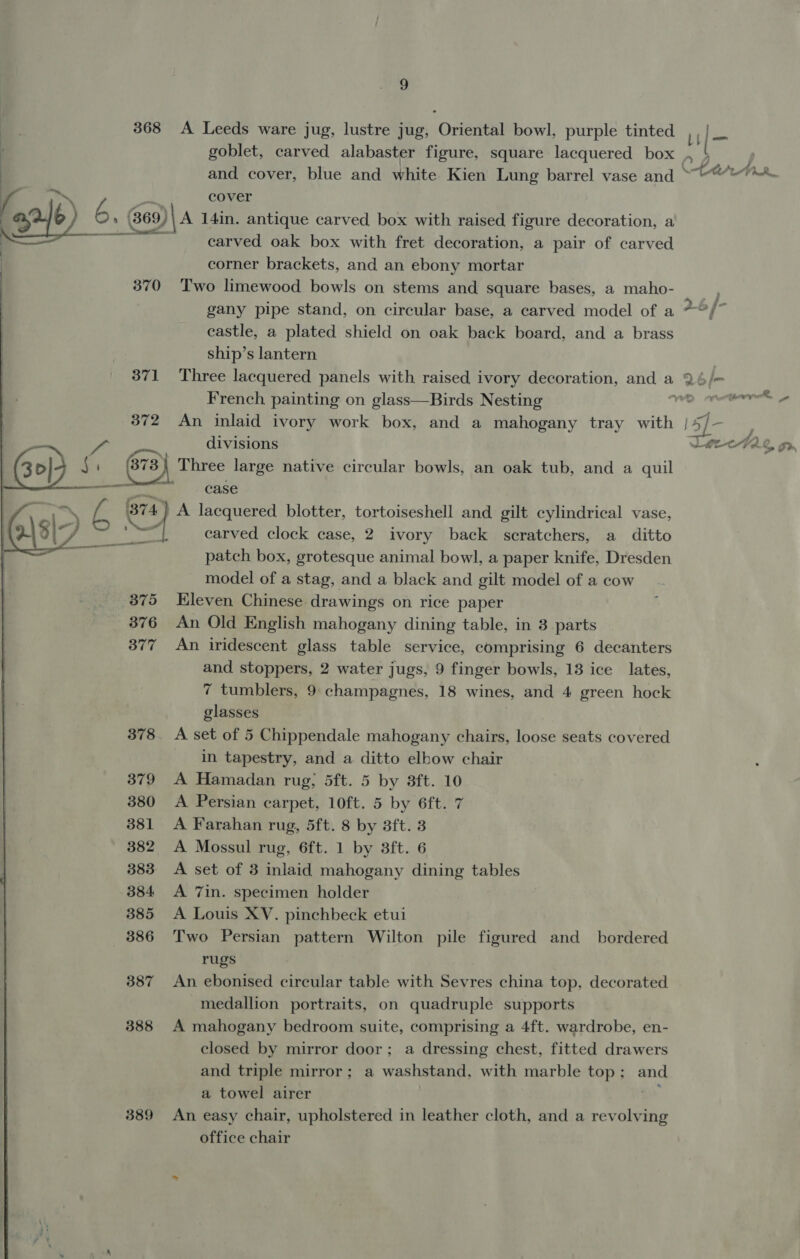 368 A Leeds ware jug, lustre jug, Oriental bowl, purple tinted 7 |- goblet, carved alabaster figure, square lacquered box og and cover, blue and white Kien Lung barrel vase and ““©““~**. cover (en 6 6, »» (69) A 14in. antique carved box with raised figure decoration, a carved oak box with fret decoration, a pair of carved corner brackets, and an ebony mortar 370 ‘Two limewood bowls on stems and square bases, a maho- gany pipe stand, on circular base, a carved model of a *°/* castle, a plated shield on oak back board, and a brass ship’s lantern 371 Three lacquered panels with raised ivory decoration, and a 2 b f= French painting on glass—Birds Nesting yong 2%, ¥ 372 An inlaid ivory work box, and a mahogany tray with | LS] ;. divisions ae a fo =~ 30) aa 73) Three large native circular bowls, an oak tub, and a quil oernnn case ao A lacquered blotter, tortoiseshell and gilt cylindrical vase, diac : carved clock case, 2 ivory back scratchers, a ditto  patch box, grotesque animal bowl, a paper knife, Dresden model of a stag, and a black and gilt model of a cow 875 Kleven Chinese drawings on rice paper 876 An Old English mahogany dining table, in 3 parts 377 An iridescent glass table service, comprising 6 decanters and stoppers, 2 water jugs, 9 finger bowls, 13 ice lates, 7 tumblers, 9 champagnes, 18 wines, and 4 green hock glasses 378. A set of 5 Chippendale mahogany chairs, loose seats covered in tapestry, and a ditto elbow chair 379 A Hamadan rug; 5ft. 5 by 3ft. 10 380 &lt;A Persian carpet, 10ft. 5 by 6ft. 7 381 A Farahan rug, 5ft. 8 by 3ft. 3 382 &lt;A Mossul rug, 6ft. 1 by 3ft. 6 383 A set of 3 inlaid mahogany dining tables 384 &lt;A 7in. specimen holder 385 A Louis XV. pinchbeck etui 386 Two Persian pattern Wilton pile figured and_ bordered rugs 387 An ebonised circular table with Sevres china top, decorated medallion portraits, on quadruple supports 388 A mahogany bedroom suite, comprising a 4ft. wardrobe, en- closed by mirror door; a dressing chest, fitted drawers and triple mirror; a washstand, with marble top; and a towel airer oF 389 An easy chair, upholstered in leather cloth, and a revolving office chair