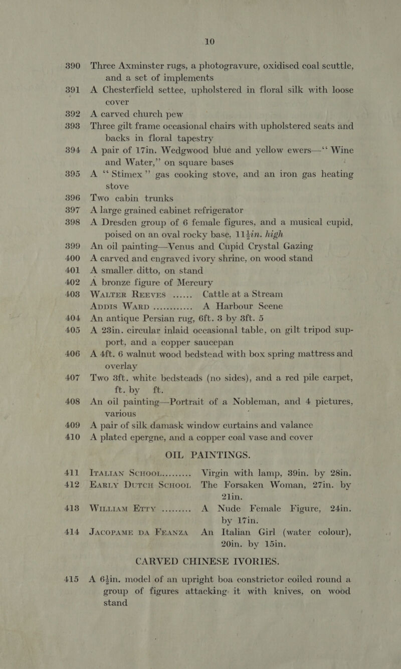 415 Three Axminster rugs, a photogravure, oxidised coal scuttle, and a set of implements A Chesterfield settee, upholstered in floral silk with loose cover A carved church pew Three gilt frame occasional chairs with upholstered seats and backs in floral tapestry A pair of 17in. Wedgwood blue and yellow ewers—‘‘ Wine and Water,” on square bases A “Stimex’”’ gas cooking stove, and an iron gas heating stove Two cabin trunks A large grained cabinet refrigerator A Dresden group of 6 female figures, and a musical cupid, poised on an oval rocky base, 1147in. high An oil painting—Venus and Cupid Crystal Gazing A carved and engraved ivory shrine, on wood stand A smaller. ditto, on stand A bronze figure of Mercury WALTER REEVES ...... Cattle at a Stream ADDIS WARD. iy, sets) «2k A Harbour Scene An antique Persian rug, 6ft. 3 by 3ft. 5 A 23in. circular inlaid occasional table, on gilt tripod sup- port, and a copper saucepan A 4ft. 6 walnut wood bedstead with box spring mattress and overlay Two 3ft. white bedsteads (no sides), and a red pile carpet, ft. by ft. An oil painting —Portrait of a Nobleman, and 4 pictures, various A pair of silk damask window curtains and valance A plated epergne, and a copper coal vase and cover OIL PAINTINGS. ITALIAN SCHOOL......... Virgin with lamp, 39in. by 28in. Earty Durcn Scnoot The Forsaken Woman, 27in. by | 21in. WinLiam) Bar was oo... A Nude Female Figure, 24in. by 17in. JACOPAME DA Franza An Italian Girl (water colour), 20in. by 15in. CARVED CHINESE IVORIES. A 643in, model of an upright boa constrictor coiled round a group of figures attacking it with knives, on wood stand