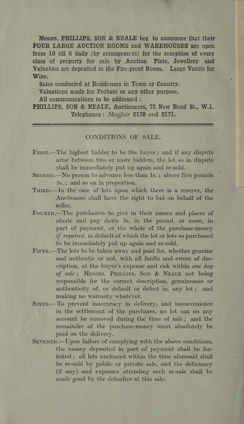 Messrs. PHILLIPS, SON &amp; NEALE beg to announce that their FOUR LARGE AUCTION ROOMS and WAREHOUSES are open from 10 till 6 daily (by arrangement) for the reception of every class of property for sale by Auction Plate, Jewellery and Valuables are deposited in the Fire-proof Room. Large Vaults for Wine. Sales conducted at Residences in Town or Country. Valuations made for Probate or any other purpose. All communications to be addressed : PHILLIPS, SON &amp; NEALE, Auctioneers, 73 New Bond St., W.1. Telephones: Mayfair 0170 and 0171.  —_—_—_——— — CONDITIONS OF SALE. First.—The highest bidder to be the buyer; and if any dispute arise between two or more bidders, the lot so in dispute shall be immediately put up again and re-sold. SECOND.—No person to advance less than Is. ; above five pounds 5s.; and so on in proportion. Tuirp.—In the case of lots upon which there is a reserve, the Auctioneer shall have the right to bid on behalf of the seller. FourtH.—The purchasers to give in their names and places of abode and pay down 5s. in the pound. or more, in part of payment, or the whole of the purchase-money if required, in default of which the lot or lots so purchased to be immediately put up again and re-sold. Firru.—-The lots to be taken away and paid for, whether genuine and authentic or not, with all faults and errors of des- cription, at the buyer’s expense and risk within one day of sale; Messrs. Puituips, Son &amp; NEALE not being responsible for the correct description, genuineness or authenticity of, or default or defect in, any lot; and making no warranty whatever. SrxtH.—To prevent inaccuracy in delivery, and inconvenience in the settlement of the purchases, no lot can on any account be removed during the time of sale; and the remainder of the purchase-money must absolutely be paid on the delivery. SEVENTH.—Upon failure of complying with the above conditions, the money deposited in part of payment shall be for- feited ; all lots uncleared within the time aforesaid shall be re-sold by public or private sale, and the deficiency (if any) and expenses attending such re-sale shall be made good by the defaulter at this sale.