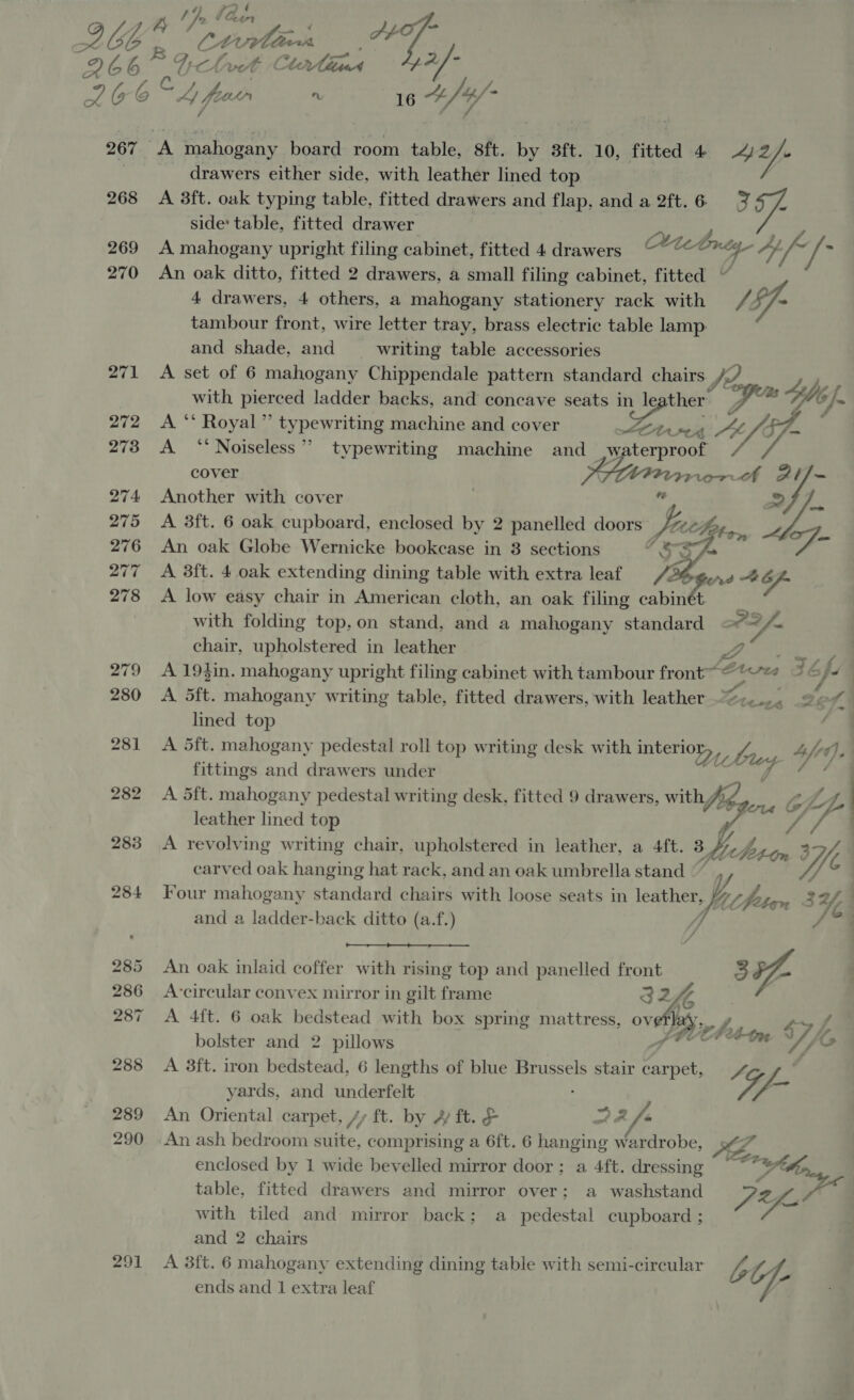 267 A mahogany board room table, 8ft. by 3ft. 10, fitted 4 “2 _ drawers either side, with leather lined top 268 A 38ft. oak typing table, fitted drawers and flap, and a 2ft.6 7 side table, fitted drawer tid 269 A mahogany upright filing cabinet, fitted 4 drawers a Lee 4) uf th 270 An oak ditto, fitted 2 drawers, a small filing cabinet, fitted ~ 4 drawers, 4 others, a mahogany stationery rack with /- tambour front, wire letter tray, brass electric table lamp. and shade, and writing table accessories 271 &lt;A set of 6 mahogany Chippendale pattern standard chairs. / with pierced ladder backs, and concave seats pr ot (ut bee his U6 f. 272 &lt;A ‘‘ Royal” typewriting machine and cover LOA AP 1 - &amp; 273 A ‘‘ Noiseless”? typewriting machine and _ waterproof viel cover SiN, 10 ey. 274 Another with cover ‘@ &gt; yi 275 &lt;A 3ft. 6 oak cupboard, enclosed by 2 panelled doors fithe,, pat 276 An oak Globe Wernicke bookcase in 3 sections “SY 277 A 3ft. 4 oak extending dining table with extra leaf Me gon d 4G 278 A low easy chair in American cloth, an oak filing cabinet with folding top, on stand, and a mahogany standard aP2 We chair, upholstered in leather NS 279 A19tin. mahogany upright filing cabinet with tambour front Bus wa 7 ha | 280 A Sft. mahogany writing table, fitted drawers, with leather —%&lt;.... 26 of % lined top 281 &lt;A S5ft. mahogany pedestal roll top writing desk with interioy, |, fittings and drawers under 282 A Sft. mahogany pedestal writing desk, fitted 9 drawers, with V Ib pax G; q Y- leather lined top A 283 A revolving writing chair, upholstered in leather, a 4ft. 3 hy det-om or  bry a C0). ha f carved oak hanging hat rack, and an oak umbrella stand © : 284 Four mahogany standard chairs with loose seats in leather “fe Ut (fttan 34,4 fe and a ladder-back ditto (a.f.)  285 An oak inlaid coffer with rising top and panelled front &gt; a 286 A-circular convex mirror in gilt frame 324 Ke 287 A 4ft. 6 oak bedstead with box spring mattress, ovefhany bolster and 2 pillows 288 A 3ft. iron bedstead, 6 lengths of blue Brussels stair carpet, 4 yards, and underfelt - Pop f, C=, 4 7 ip oP Y ts 289 An Oriental carpet, /y ft. by 4 ft. &amp; ~ /- 290 An ash bedroom Fike, comprising a 6ft. 6 hanging Ae AE, enclosed by 1 wide bevelled mirror door; a 4ft. dressing 7 oy ¢ table, fitted drawers and mirror over; a washstand PK with tiled and mirror back; a pedestal cupboard ; and 2 chairs 291 A 3ft. 6 mahogany extending dining table with semi-circular A fa ends and 1 extra leaf |