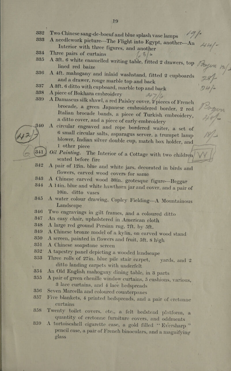 332 Two Chinese sang-de-boeuf and blue splash vaselamps * 7, /- 333 A needlework picture—The Flight into Egypt, another—An LL Interior with three figures, and another : 334 Three pairs of curtains ty 8 / &gt; 335 A 3ft. 6 white enamelled writing table, fitted 2 drawers, top fi lined red baize | 336 A 4ft. mahogany and inlaid washstand, fitted 2 cupboards 2 AL. and a drawer, rouge marble top and back j 337 A 3ft. 6 ditto with cupboard, marble top and back Pf /s 388 A piece of Bokhara embroidery ALF 339 A Damascus silk shawl, a red Paisley cover, 2pieces of French brocade, a green Japanese embroidered border, 2 red Italian brocade bands. a piece of Turkish embroidery, a ditto cover, and a piece of early embroidery A circular engraved and rope bordered waiter, a set of 6 small circular salts, asparagus server, a trumpet lamp blower, Indian silver double cup, match box holder, and os. 1 other piece a ' be f (-— (841) Oil Painting. The Interior of a Cottage with two children/ \/\  ee, : —— seated before fire a a 342 A pair of 12in. blue and white jars, decorated in birds and flowers, carved wood covers for same 343 A Chinese carved wood 30in. grotesque figure—Beggar 344 A 14in. blue and white hawthorn jar and cover, and a pair of 10in. ditto vases 345 A water colour drawing, Copley Fielding—A Mountainous Landscape 346 T'wo engravings in gilt frames, and a coloured ditto 347 An easy chair, upholstered in American cloth 348 A large red ground Persian rug, 7ft. by 5ft. 349 A Chinese bronze model of a kylin, on carved wood stand 350 A screen, painted in flowers and fruit, 5ft. 8 high 351 &lt;A Chinese soapstone screen 352 A tapestry panel depicting a wooded landscape 353 Three rolls of 27in. blue pile stair carpet, vards, and 2 ditto landing carpets with underfelt | 354 An Old English mahogany dining table, in 8 parts 355 A pair of green chenille window curtains, 5 cushions, various, 3 lace curtains, and 4 lace bedspreads 356 Seven Marcella and coloured counterpanes 397 Five blankets, 4 printed bedspreads, and a pair of cretonne curtains 358 Twenty toilet covers, ete., a felt bedstead platform, a quantity of cretonne furniture covers, and oddments 359 A tortoiseshell cigarette case, a gold filled ‘‘ Eversharp ” pencil case, a pair of French binoculars, and a magnifying glass 