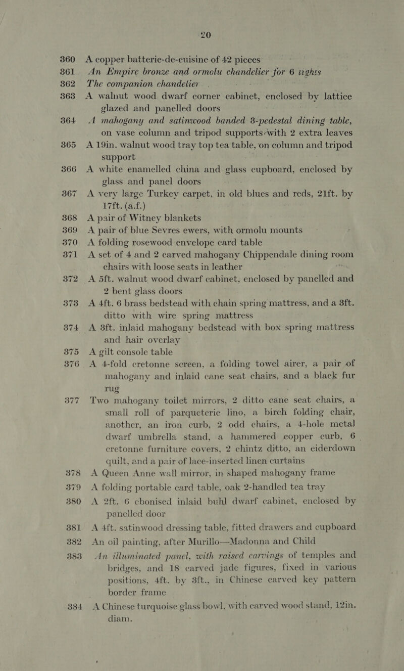 378 379 380 381 382 383 384 20 A copper batterie-de-cuisine of 42 pieces An Empire bronze and ormolu chandelier for 6 wghrs The companion chandelier A walnut wood dwarf corner cabinet, enclosed by lattice glazed and panelled doors A mahogany and satinwood banded 3 Bisa Prins table, on vase column and tripod supports-with 2 extra leaves A 19in. walnut wood tray top tea table, on column and phages support A white enamelled china and glass eee ty enclosed by glass and panel doors A very large Turkey carpet, in old blues and reds, 21ft. by 17ft. (a.f.) A pair of Witney blankets A pair of blue Sevres ewers, with ormolu mounts A folding rosewood envelope card table A set of 4. and 2 carved mahogany Chippendale dining room chairs with loose seats in leather : A d5ft. walnut wood dwarf cabinet, enclosed by panelled and 2 bent glass doors A 4ft. 6 brass bedstead with chain spring mattress, and a 3ft. ditto with wire spring mattress A 3ft. inlaid mahogany bedstead with box spring mattress and hair overlay A gilt console table A 4-fold cretonne screen, a.folding towel airer, a pair of mahogany and inlaid cane seat chairs, and a black fur rug . | Two mahogany toilet mirrors, 2 ditto cane seat chairs, a small roll of parqueterie lino, a birch folding chair, another, an iron curb, 2 odd chairs, a 4-hole metal dwarf umbrella stand, a hammered copper curb, 6 | eretonne furniture covers, 2 chintz ditto, an eiderdown quilt, and a pair of lace-inserted linen curtains A Queen Anne wall mirror, in shaped mahogany frame A folding portable card table, oak 2-handled tea tray A 2ft. 6 ebonised inlaid buh] dwarf cabinet, enclosed by panelled door A 4. satinwood dressing table, fitted drawers and cupboard An oil painting, after Murillo—Madonna and Child An illuminated panel, with raised carvings of temples and bridges, and 18 carved jade figures, fixed in various positions, 4ft. by 3ft., in Chinese carved key pattern border frame A Chinese turquoise glass bowl, with carved wood stand, 12in. diam.