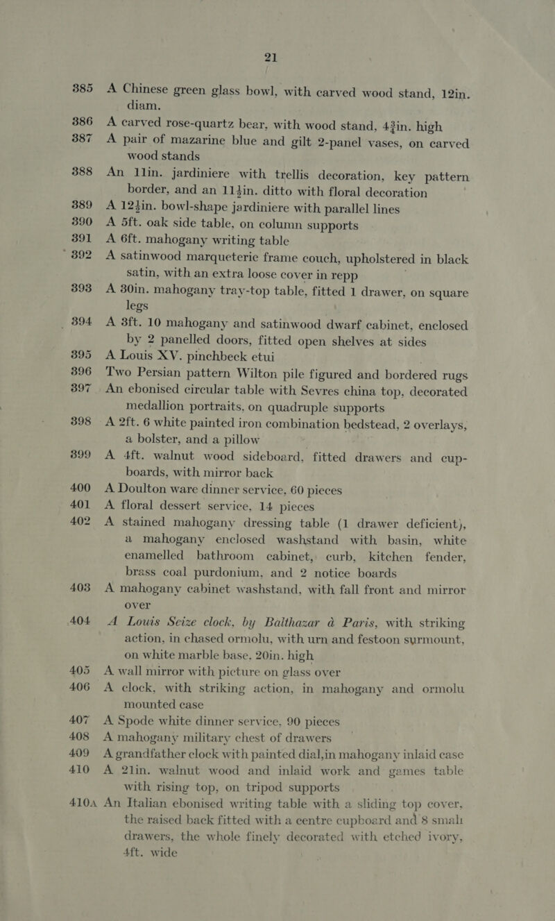 385 386 387 388 389 390 391 * 392 398 B94. 395 396 397 398 399 4.00 401 402 403 404. 405 406 407 408 409 410 21 A Chinese green glass bowl, with carved wood stand, 12in. diam. A carved rose-quartz bear, with wood stand, 43in. high A pair of mazarine blue and gilt 2-panel vases, on carved wood stands An llin. jardiniere with trellis decoration, key pattern border, and an 114in. ditto with floral decoration A 12}in. bowl-shape jardiniere with parallel lines A 5ft. oak side table, on column supports A 6ft. mahogany writing table A satinwood marqueterie frame couch, upholstered i in black satin, with an extra loose cover in repp A 30in. mahogany tray-top table, fitted 1 drawer, on square legs | A 3ft. 10 mahogany and satinwood dwarf cabinet, enclosed by 2 panelled doors, fitted open shelves at sides A Louis XV. pinchbeck etui Two Persian pattern Wilton pile figured and ordered rugs An ebonised circular table with Sevres china top, decorated medallion portraits, on quadruple supports A 2ft. 6 white painted iron combination bedstead, 2 overlays, a bolster, and a pillow . A 4ft. walnut wood sideboard, fitted drawers and cup- boards, with mirror back A Doulton ware dinner service, 60 pleces A floral dessert service, 14 pieces A stained mahogany dressing table (1 drawer deficient), a mahogany enclosed washstand with basin, white enamelled bathroom cabinet, curb, kitchen fender, brass coal purdonium, and 2 notice boards A mahogany cabinet washstand, with fall front and mirror over A Louis Seize clock, by Balthazar &amp; Paris, with striking ~ action, in chased ormolu, with urn and festoon surmount. on white marble base, 20in. high A. wall mirror with picture on glass over A clock, with striking action, in mahogany and ormolu mounted case A Spode white dinner service, 90 pieces A mahogany military chest of drawers A grandfather clock with painted dial,in mahogany inlaid case A 2lin. walnut wood and inlaid work and games table with rising top, on tripod supports the raised back fitted with a centre cupboard and 8 smal drawers, the whole finely decorated with etched ivory, Aft. wide