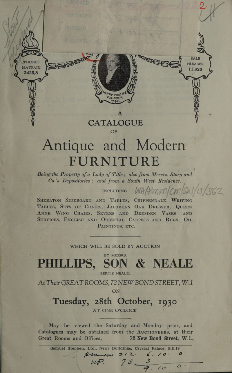 ™“ Dy LA y Re &amp; SALE NUMBER 11,820 2425/8 ayo. CATALOGUE | Antique and Modern FURNITURE . Being the Property of a Lady of Title; also from Messrs. Story and ‘ Co.’s Depositories; and from a South West. Residence. —  SHERATON SIDEBOARD AND TABLES, CHIPPENDALE WRITING TABLES, SETS OF CHAIRS, JACOBEAN OAK DRESSER, QUEEN ANNE WincG CuHairs, SEVRES AND DRESDEN VASES AND SERVICES, ENGLISH AND ORIENTAL CARPETS AND Rugs, OIL... PAINTINGS, ETC. i fA fs INCLUDING (JJ f+ / WHICH WILL BE SOLD BY AUCTION BY MESSRS. : PHILLIPS, SON &amp; NEALE | BERTIE NEALE. At Their GREAT ROOMS, 72 NEW BOND STREET, W.1 | ON | Tuesday, 28th October, 1930 AT ONE O’CLOCK May be viewed the Saturday and Monday prior, and Catalogues may be obtained from the AucrionEeErRs, at their Great Rooms and Offices, 72 New Bond Street, W.1. Samuel Stephen, Ltd., News Buildings, Crystal Palace, S,E.19 Btw 1 ps fap a7 Ya re oe |e o Be Ot a   