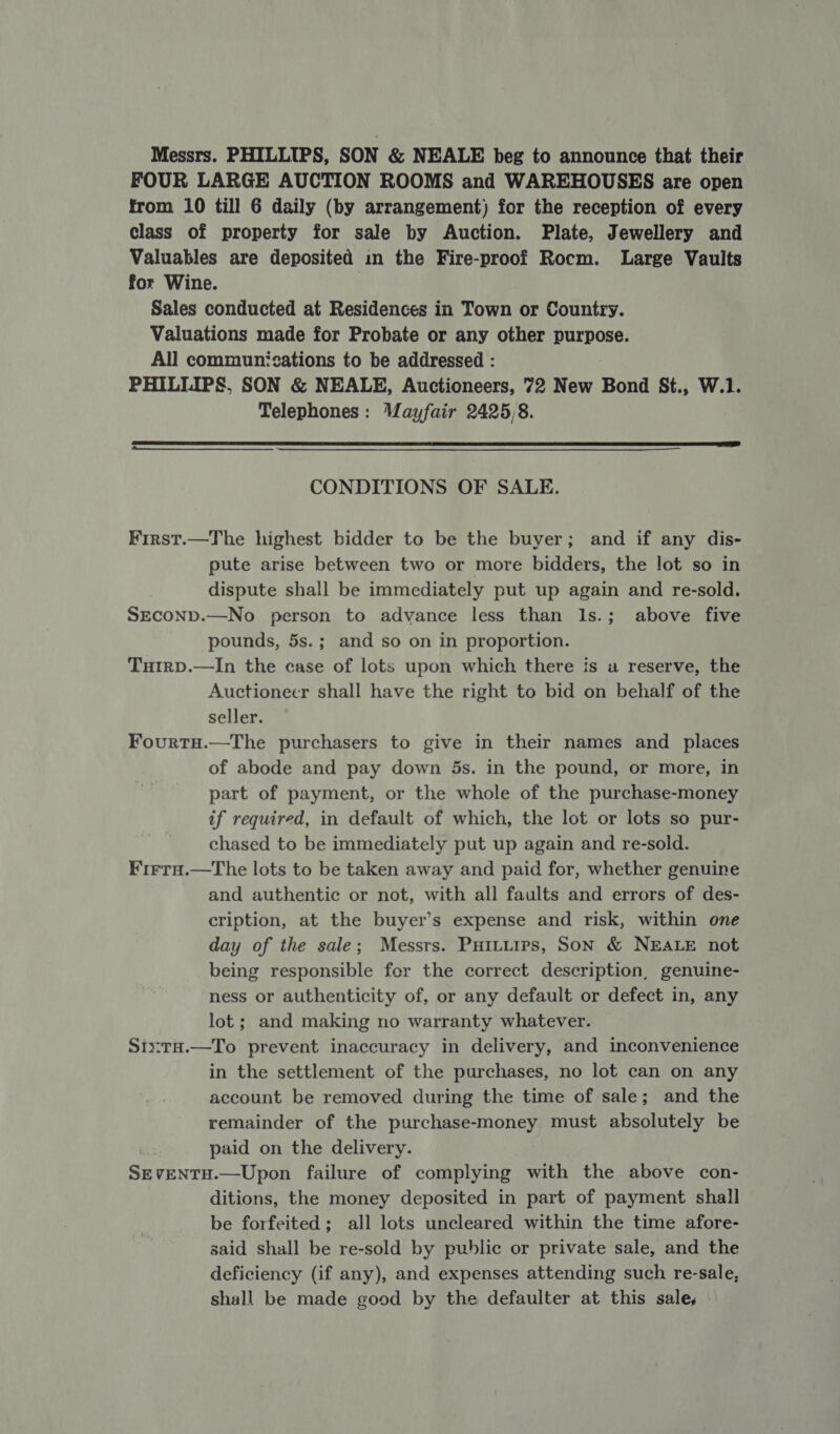 Messrs. PHILLIPS, SON &amp; NEALE beg to announce that their FOUR LARGE AUCTION ROOMS and WAREHOUSES are open from 10 till 6 daily (by arrangement) for the reception of every class of property for sale by Auction. Plate, Jewellery and Valuables are deposited in the Fire-proof Rocm. Large Vaults for Wine. , Sales conducted at Residences in Town or Country. Valuations made for Probate or any other purpose. All communications to be addressed : PHILLIPS, SON &amp; NEALE, Auctioneers, 72 New Bond St., W.1. Telephones: Mayfair 2425/8.  CONDITIONS OF SALE. First.—The highest bidder to be the buyer; and if any dis- pute arise between two or more bidders, the lot so in dispute shall be immediately put up again and re-sold. SEcOND.—No person to advance less than Is.; above five pounds, 5s.; and so on in proportion. Turrp.—In the case of lots upon which there is a reserve, the Auctioneer shall have the right to bid on behalf of the seller. Fourtu.—The purchasers to give in their names and places of abode and pay down 5s. in the pound, or more, in part of payment, or the whole of the purchase-money if required, in default of which, the lot or lots so pur- chased to be immediately put up again and re-sold. Firra.—The lots to be taken away and paid for, whether genuine and authentic or not, with all faults and errors of des- cription, at the buyer’s expense and risk, within one day of the sale; Messrs. Puitiires, Son &amp; NEALE not being responsible fer the correct description, genuine- ness or authenticity of, or any default or defect in, any lot; and making no warranty whatever. Stx:tH.—To prevent inaccuracy in delivery, and inconvenience in the settlement of the purchases, no lot can on any account be removed during the time of sale; and the remainder of the purchase-money must absolutely be paid on the delivery. Sx VENTH.—Upon failure of complying with the above con- ditions, the money deposited in part of payment shall be forfeited; all lots uncleared within the time afore- said shall be re-sold by public or private sale, and the deficiency (if any), and expenses attending such re-sale, shall be made good by the defaulter at this sales