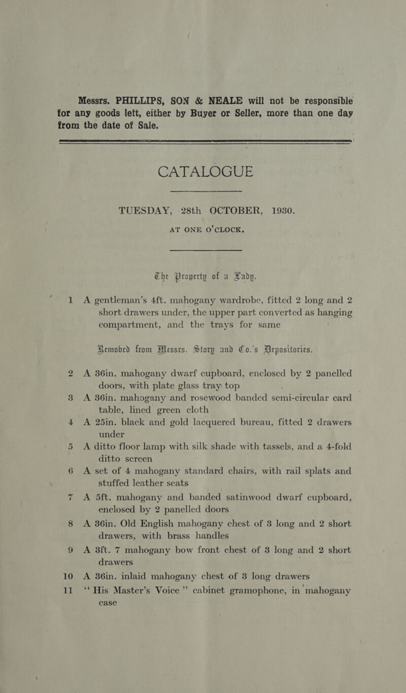 Messrs. PHILLIPS, SON &amp; NEALE will not be responsibie for any goods left, either by Buyer or Seller, more than one day from the date of Sale.  CATALOGUE TUESDAY, 28th OCTOBER, 1930. AT ONE O'CLOCK. Che Property of a Lady. 1 A gentleman’s 4ft. mahogany wardrobe, fitted 2 long and 2 short drawers under, the upper part converted as hanging compartment, and the trays for same Remobed from Messrs. Storp and Co.'s Pepositories. 2 A 36in. mahogany dwarf cupboard, enclosed ai 2 panelled doors, with plate glass tray top 3 A 36in. mahogany and rosewood banded semi-circular card table, lined green cloth 4 &lt;A 25in. black and gold lacquered bureau, fitted 2 drawers under A ditto floor lamp with silk shade with tassels, and a 4-fold ditto screen 6 A set of 4 mahogany standard chairs, with rail splats and stuffed leather seats 7 A 5ft. mahogany and banded satinwood dwarf cupboard, enclosed by 2 panelled doors 8 &lt;A 36in. Old English mahogany chest of 3 long and 2 short drawers, with brass handles Or 9 &lt;A 3ft. 7 mahogany bow front chest of 3 long and 2 short drawers 10 A 36in. inlaid mahogany chest of 3 long drawers 11 ‘‘ His Master’s Voice ’’ cabinet gramophone, in mahogany case