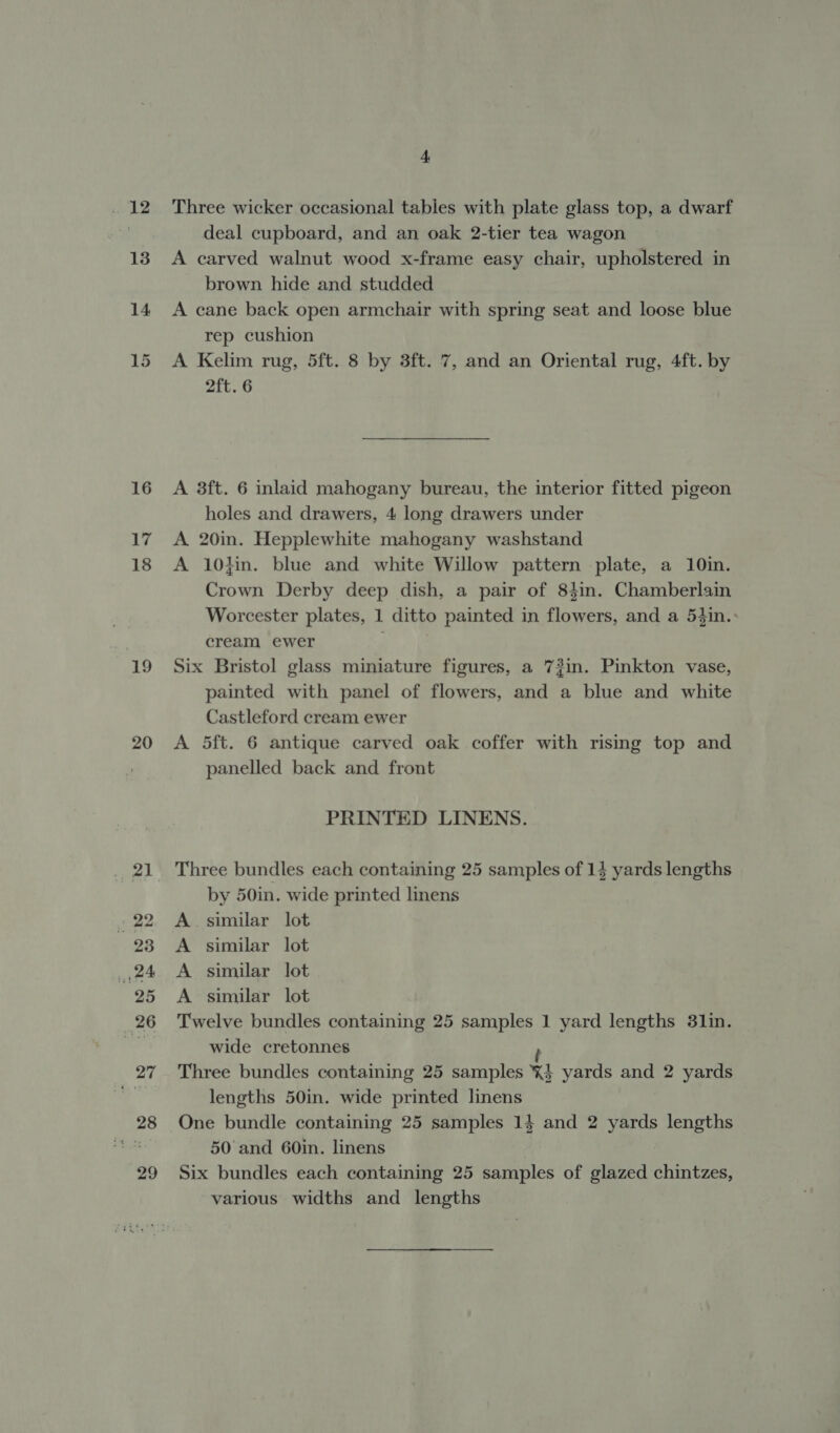 wiL2 13 14 15 16 17 18 19 20 4, Three wicker occasional tables with plate glass top, a dwarf deal cupboard, and an oak 2-tier tea wagon A carved walnut wood x-frame easy chair, upholstered in brown hide and studded A cane back open armchair with spring seat and loose blue rep cushion A Kelim rug, 5ft. 8 by 3ft. 7, and an Oriental rug, 4ft. by 2ft. 6 A 3ft. 6 inlaid mahogany bureau, the interior fitted pigeon holes and drawers, 4 long drawers under A 20in. Hepplewhite mahogany washstand A 10}in. blue and white Willow pattern plate, a 10in. Crown Derby deep dish, a pair of 83in. Chamberlain Worcester plates, 1 ditto painted in flowers, and a 54in.: cream ewer Six Bristol glass miniature figures, a 73in. Pinkton vase, painted with panel of flowers, and a blue and white Castleford cream ewer A 5ft. 6 antique carved oak coffer with rising top and panelled back and front PRINTED LINENS. Three bundles each containing 25 samples of 14 yards lengths by 50in. wide printed linens A similar lot A similar lot A similar lot A similar lot Twelve bundles containing 25 samples 1 yard lengths 31in. wide cretonnes ; Three bundles containing 25 samples %} yards and 2 yards lengths 50in. wide printed linens One bundle containing 25 samples 14 and 2 yards lengths 50 and 60in. linens Six bundles each containing 25 samples of glazed chintzes, various widths and lengths