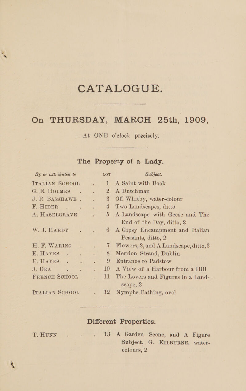  By or attributed to ITALIAN SCHOOL G. E. HOLMES F. HIDER A. HASELGRAVE W. J. HARDY H. F. WARING E. HAYES K. HAYES J. DEA ITALIAN SCHOOL T. HUNN LOT Or ke © DO op) OAs 10 EL 13 Subject. A Saint with Book A Dutchman Off Whitby, water-colour Two Landscapes, ditto A Landscape with Geese and The Kind of the Day, ditto, 2 A Gipsy Encampment and Italian Peasants, ditto, 2 Flowers, 2, and A Landscape, ditto,3 Merrion Strand, Dublin Entrance to Padstow A View of a Harbour from a Hill The Lovers and Figures in a Land- scape, 2 Nymphs Bathing, oval  A Garden Scene, and A Figure Subject, G. KILBURNE, water- colours, 2