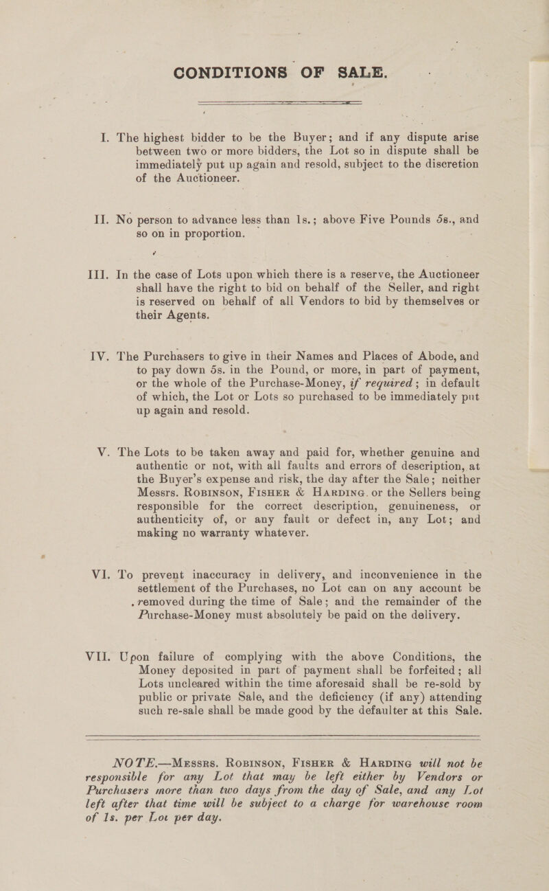 CONDITIONS OF SALE.  between two or more bidders, the Lot so in dispute shall be immediately put up again and resold, subject to the discretion of the Auctioneer. No person to advance less than 1s.; above Five Pounds 5s., and so on in proportion. cy In the case of Lots upon which there is a reserve, the Auctioneer shall have the right to bid on behalf of the Seller, and right is reserved on behalf of all Vendors to bid by themselves or their Agents. The Purchasers to give in their Names and Places of Abode, and to pay down 5s. in the Pound, or more, in part of payment, or the whole of the Purchase-Money, if required; in default of which, the Lot or Lots so purchased to be immediately put up again and resold. authentic or not, with all faults and errors of description, at the Buyer’s expense and risk, the day after the Sale; neither Messrs. RoBinson, FisHER &amp; Harpina. or the Sellers being responsible for the correct description, genuineness, or authenticity of, or any fault or defect in, any Lot; and making no warranty whatever. To prevent inaccuracy in delivery, and inconvenience in the settlement of the Purchases, no Lot can on any account be , removed during the time of Sale; and the remainder of the Purchase-Money must absolutely be paid on the delivery. Upon failure of complying with the above Conditions, the Money deposited in part of payment shall be forfeited; all Lots uncleared within the time aforesaid shall be re-sold by public or private Sale, and the deficiency (if any) attending such re-sale shall be made good by the defaulter at this Sale. 