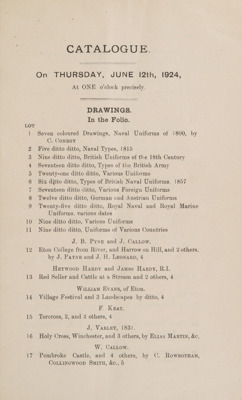CATALOGUE. On THURSDAY, JUNE 12th, 1924, At ONE o’clock precisely. 3  DRAWINGS. In the Folio. LOT | Seven coloured Drawings, Naval Uniforms of 1!800, by C. ConRoy 3 Five ditto ditto, Naval Types, 1815 Nine ditto ditto, British Uniforms of the 18th Century Seventeen ditto ditto, Types of the British Army Twenty-one ditto ditto, Various Uniforms Six ditto ditto, Types of British Naval Uniforms, 1857 Seventeen ditto ditto, Various Foreign Uniforms Twelve ditto ditto, German and Austrian Uniforms Twenty-five ditto ditto, Royal Naval and Royal Marine Uniforms, various dates 10 Nine ditto ditto, Various Uniforms 11 Nine ditto ditto, Uniforms of Various Countries tc CO ~k @ or fF &amp; WO J. B. Pyne and J. CaLLow. 12 Eton College from River, and Harrow on Hill, and 2 others, by J. Payne and J. H. Leonarp, 4 Heywoop Harpy and James Harpy, R.I. 13 Red Seller and Cattle at a Stream and 2 others, 4 Witiiam Evans, of Eton. 14 Village Festival and-3 Landscapes by ditto, 4 F. Kaat. 15 ‘Torcross, 2, and 2 others, 4 J. VARLEY, 1831. | oe 16 Holy Cross, Winchester, and 3 others, by Eirias Martin, &amp;c. | W. CaLlow. 17 Pembroke Castle, and 4 others, by ©. RowsorTHam, Contincwoop Smit, &amp;e., 5 Batis
