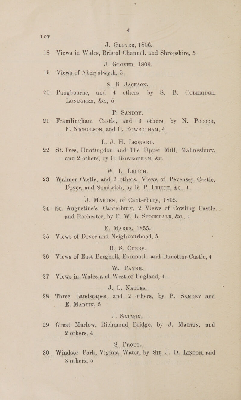 al vw we 23 24 26 ad 29 30 &amp; J. Guover, | 806. Views in Wales, Bristol Channel, and Shropshire, 5 J. GLOVER, 1806. Views of Aberystwyth, 5 S. B. Jackson. Pangbourne, and 4 others by 8S. B. Cowzriner, LunpDGREN, &amp;e., 5 P. SANDBY. Framlingham Castle, and 3 others, by N. Pocock, F, NicHouson, and C. RowgpotHam, 4 L. J. H. Leonarp. St. Ives, Huntingdon and The Upper Mill. Malmesbury, and 2 others, by C. Rowsporuam, ec. W. L Lerrca. Walmer Castle, and 3 others, Views of Pevensey. Castle, Dover, and Sandwich, by R. P. Lurrcn, &amp;e., 4 J. Marten, of Canterbury, 1805. St. Augustine’s, Canterbury, 2, Views of Cowling Castle. and Rochester, by F. W. L. Stockpa.s, &amp;c., 4 EK. Marks, 1655. Views of Dover and Neighbourhood, 5 H. 8. Curry. Views of East Bergholt, Exmouth and Dunottar Castle, 4 W. Payne. Views in Wales. and West of England, 4 J. C, Narres. Three Landscapes, and 2 others, by P. Sanppy and K. Martin, 5 J. SALMON, Great Marlow, Richmond Bridge, by J. Martin, and 2 others, 4 S. Prout. Windsor Park, Viginia Water, by Sir J. D. Luyton, and 3 others, 5