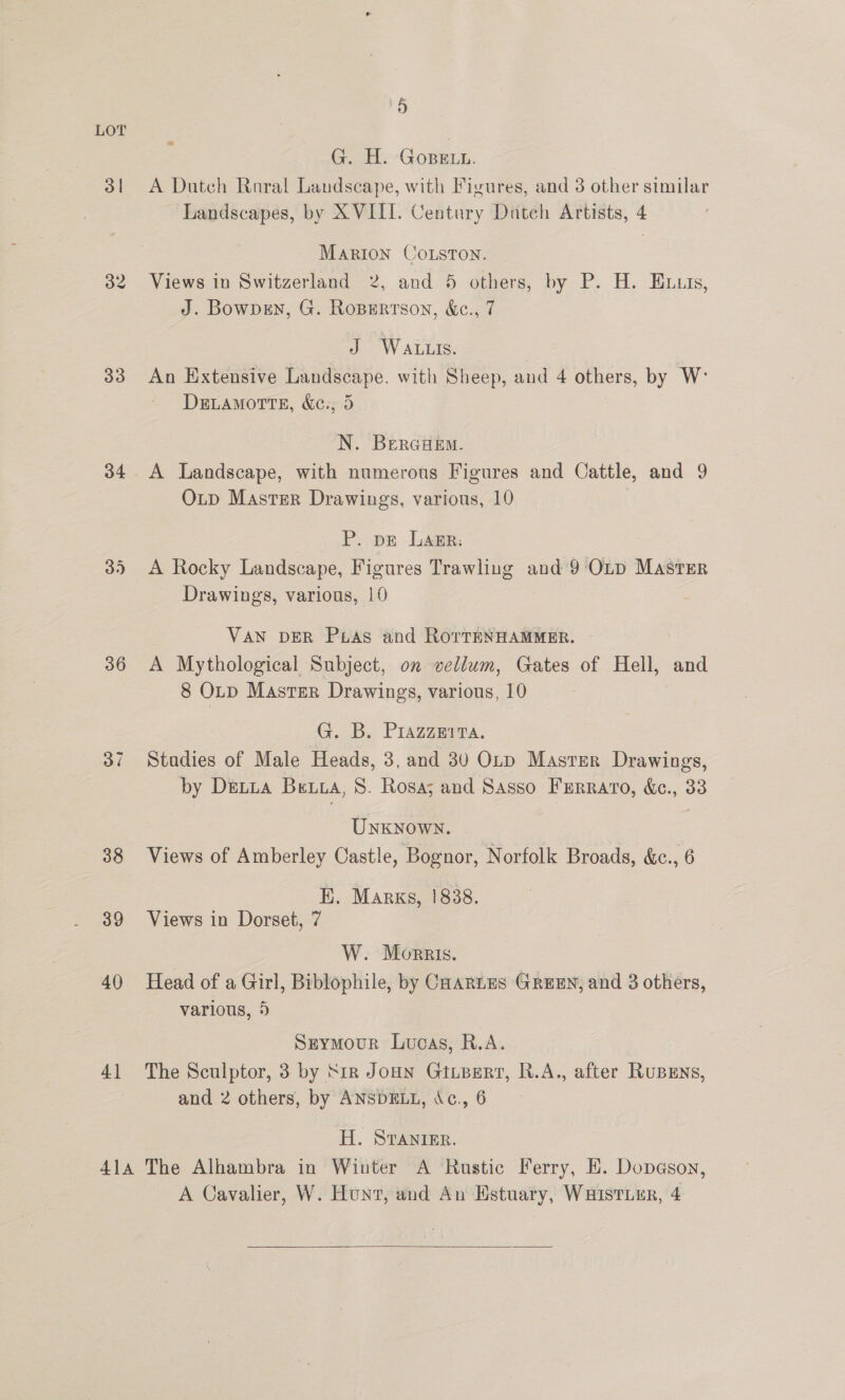 3 | 33 34 36 37 38 39 40 4] 5) A G..H: GoBELn. A Dutch Raral Landscape, with Figures, and 3 other similar Landscapes, by XVIII. Century Dutch Artists, 4 Marion CoLston. Views in Switzerland 2, and 5 others, by P. H. Exuis, J. Bowpen, G. Rospertson, &amp;e., 7 J WALLIS. An Extensive Landscape. with Sheep, and 4 others, by W° DELAMOTTE, &amp;e., 5 N. BercaeEm. A Landscape, with numerous Figures and Cattle, and 9 Outp Master Drawings, various, 10 P. pe Lagr: A Rocky Landscape, Figures Trawling and 9 Otp Master Drawings, various, 10 VAN DER Puias and RorreNHAMMER. A Mythological Subject, on vellum, Gates of Hell, and 8 Otp Master Drawings, various, 10 G. B. Prazzmita. Stadies of Male Heads, 3, and 30 Otp Master Drawings, by Dretia Beta, 8. Rosa; and Sasso FErraro, &amp;e., 33 UNKNOWN. Views of Amberley Castle, Bognor, Norfolk Broads, &amp;c., 6 EH. Margs, 1838. Views in Dorset, 7 W. Morris. Head of a Girl, Biblophile, by CHARLES GREEN, and 3 others, various, 5 Seymour Lucas, R.A. The Sculptor, 3 by Sir Joun Gtipert, R.A., after RuBENs, and 2 others, by ANSDELL, Ac., 6 H. Svranier. A Cavalier, W. Hunt, and An Estuary, WHIsTLER, 4 