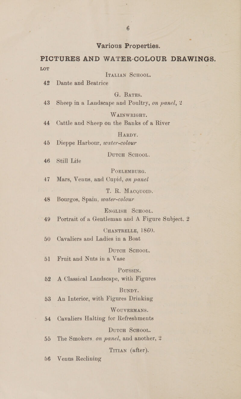 Various Properties. PICTURES AND WATER-COLOUR DRAWINGS. LOT ITALIAN SCHOOL. 42 Dante and Beatrice G. Bartss.. 43 Sheep in a Landscape and Poultry, on panel, 2 WAINWRIGHT. 44 Cattle and Sheep on the Banks of a River Harpy. 45 Dieppe Harbour, water-colour DutcH ScHooL. 46 Still Life POELEMBURG. 47 Mars, Venus, and Cupid, on panel T. R. Macquorp. 48 Bourgos, Spain, water-colour ENGLISH SCHOOL. 49 Portrait of a Gentleman and A Figure Subject, 2 CHANTRELLE, | 860. 50 Cavaliers and Ladies in a Boat DutcH ScHOOL. 51 Fruit and Nuts in a Vase PoUSSIN. 52 <A Classical Landscape, with Figures Bunpy. 53 An Interior, with Figures Drinking W OUVERMANS. 54 Cavaliers Halting for Refreshments Duron ScHOoOL. 55 The Smokers, on panel, and another, 2 TrTIAN (after). 56 Venus Reclining